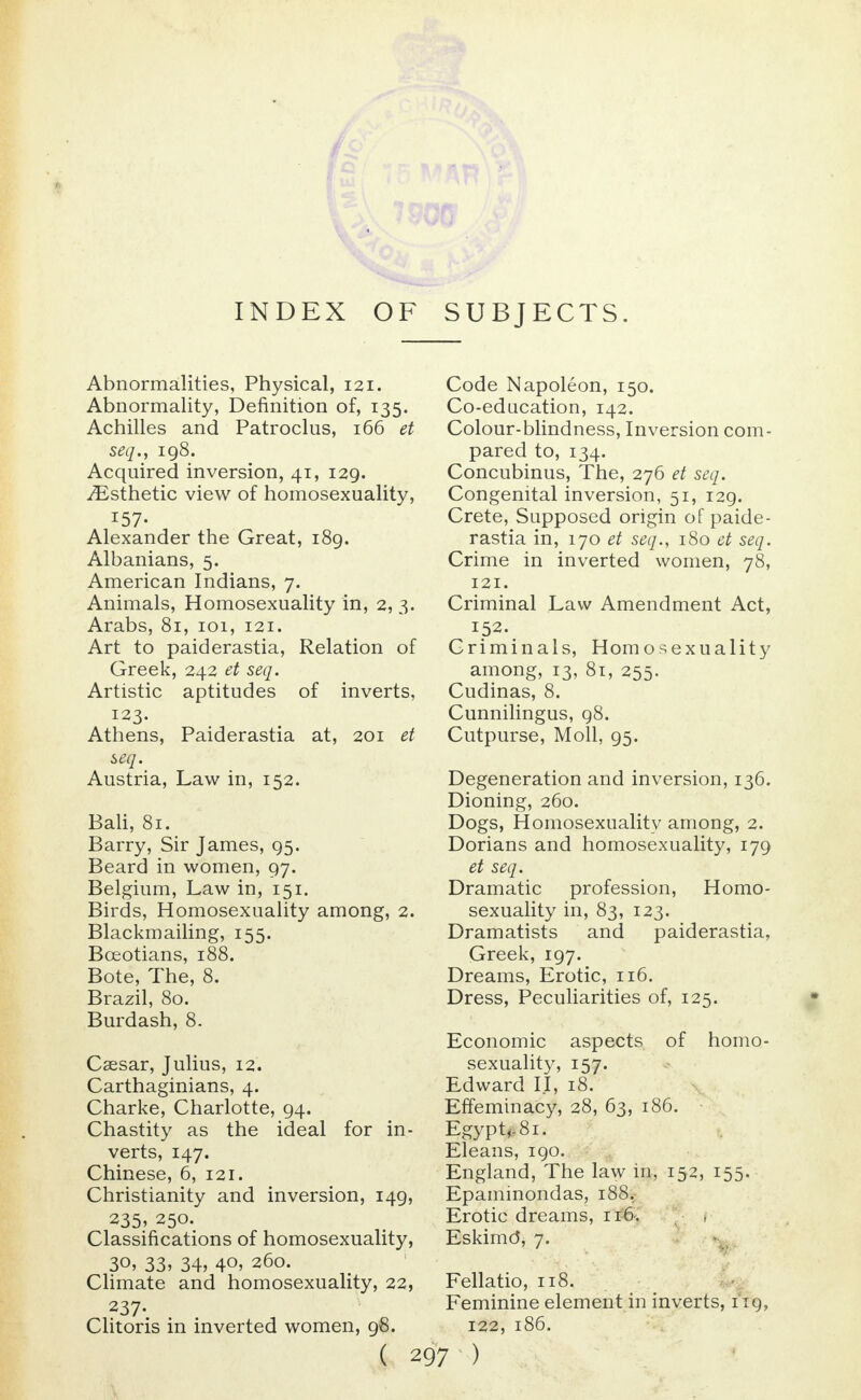 Abnormalities, Physical, 121. Abnormality, Definition of, 135. Achilles and Patroclus, 166 et seq., 198. Acquired inversion, 41, 129. ^Esthetic view of homosexuality, IS?- Alexander the Great, 189. Albanians, 5. American Indians, 7. Animals, Homosexuality in, 2, 3. Arabs, 81, 101, 121. Art to paiderastia, Relation of Greek, 242 et seq. Artistic aptitudes of inverts, 123. Athens, Paiderastia at, 201 et seq. Austria, Law in, 152. Bali, 81. Barry, Sir James, 95. Beard in women, 97. Belgium, Law in, 151. Birds, Homosexuality among, 2. Blackmailing, 155. Boeotians, 188. Bote, The, 8. Brazil, 80. Burdash, 8. Caesar, Julius, 12. Carthaginians, 4. Charke, Charlotte, 94. Chastity as the ideal for in- verts, 147. Chinese, 6, 121. Christianity and inversion, 149, 235. 250. Classifications of homosexuality, 3°, 33, 34, 4°> 260. Climate and homosexuality, 22, Clitoris in inverted women, 98. Code Napoleon, 150. Co-education, 142. Colour-blindness, Inversion com- pared to, 134. Concubinus, The, 276 et seq. Congenital inversion, 51, 129. Crete, Supposed origin of paide- rastia in, 170 et seq., 180 et seq. Crime in inverted women, 78, 121. Criminal Law Amendment Act, 152. Criminals, Homosexuality among, 13, 81, 255. Cudinas, 8. Cunnilingus, 98. Cutpurse, Moll, 95. Degeneration and inversion, 136. Dioning, 260. Dogs, Homosexuality among, 2. Dorians and homosexuality, 179 et seq. Dramatic profession, Homo- sexuality in, 83, 123. Dramatists and paiderastia, Greek, 197. Dreams, Erotic, 116. Dress, Peculiarities of, 125. Economic aspects of homo- sexuality, 157. Edward II, 18. Effeminacy, 28, 63, 186. Egypt,, 81. Eleans, 190. England, The law in, 152, 155. Epaminondas, 188, Erotic dreams, 116-. Eskimo*, 7. Fellatio, 118. Feminine element in inverts, 119, 122, 186.