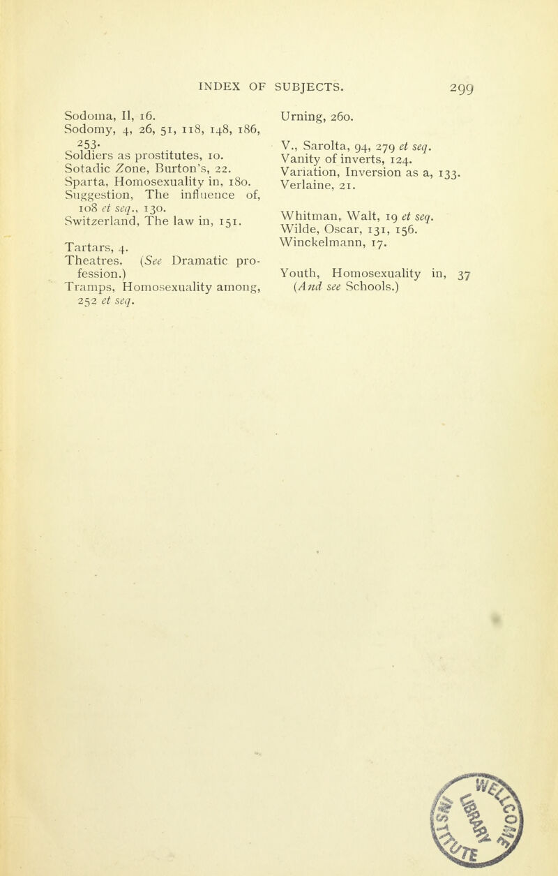 Sodoma, II, 16. Sodomy, 4, 26, 51, 118, 148, 186, 253- Soldiers as prostitutes, 10. Sotadic Zone, Burton's, 22. Sparta, Homosexuality in, 180. Suggestion, The influence of, 108 et seq., 130. Switzerland, The law in, 151. Tartars, 4. Theatres. (See Dramatic pro- fession.) Tramps, Homosexuality among, 252 et seq. Urning, 260. V., Sarolta, 94, 279 et seq. Vanity of inverts, 124. Variation, Inversion as a, 133. Verlaine, 21. Whitman, Walt, 19 et seq. Wilde, Oscar, 131, 156. Winckelmann, 17. Youth, Homosexuality in, 37 (And see Schools.)