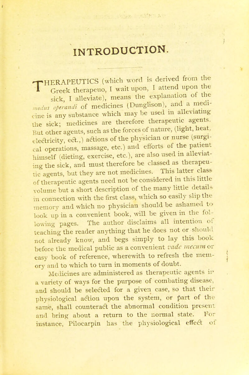 INTRODUCTION. THERAPEUTICS (which word is derived from the Greek therapeuo, I wait upon, I attend upon the sick I alleviate), means the explanation of the m0Jus operandi of medicines (Dunglison), and a medi- cine is any substance which may be used in alleviating the sick; medicines are therefore therapeutic agents. But other agents, such as the forces of nature, (light, heat, electricity, eA.,) actions of the physician or nurse (surgi- cal operations, massage, etc.) and efforts of the patient himself (dieting, exercise, etc.), are also used m alleviat- ing the sick, and must therefore be classed as therapeu- tic agents, but they are not medicines. This latter class of therapeutic agents need not be considered in this little volume but a short description of the many little details in connection with the first class, which so easily slip the memory and which no physician should be ashamed to look up in a convenient book, will be given in the fol- lowing pages. The author disclaims all intention of teaching the reader anything that he does not or-should not already know, and begs simply to lay this book before the medical public as a convenient vadc meatm or easy book of reference, wherewith to refresh the mem- ory and to which to turn in moments of doubt. .Medicines are administered as therapeutic agents ii> a variety of ways for the purpose of combating disease, and should be selected for a given case, so that their physiological action upon the system, or part of thc same, shall counteract the abnormal condition present and bring about a return to the normal state. For instance, Pilocarpin has the physiological effect of