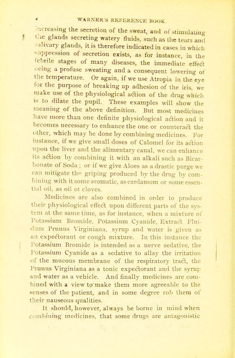 increasing the secretion of the sweat, and of stimulating t!ie glands secreting watery fluids, such as the tears and -ahvary glands, it is therefore indicated in cases in which suppression of secretion exists, as for instance, in the febrile stages of many diseases, the immediate effect ■ eing a profuse sweating and a consequent lowering of the temperature. Or again, if we use Atropia in the eye for the purpose of breaking up adhesion of the iris, we make use of the physiological adion of the drug which i> to dilate the pupil. These examples will show the meaning of the above definition. But most medicines have more than one definite physiological action and it becomes necessary to enhance the one or counteract the other, which may be done by combining medicines. For instance, if we give small doses of Calomel for its action, upon the liver and the alimentary canal, we can enhance its action by combining it with an alkali such as Bicar- bonate of Soda ; or if we give Aloes as a drastic purge we can mitigate the griping produced by the drug by com- biniug with it some aromatic, as cardamom or someessen- tial oil, as oil ot cloves. Medicines are also combined in order to produce their physiological effect upon different parts of the sys- tem at the same time, as for instance, when a mixture of Potassium Bromide, Potassium Cyanide, Extract Flui- dum Primus Virginiana, syrup and water is given as an expectorant or cough mixture. In this instance the Potassium Bromide is intended as a nerve sedative, the Potassium Cyanide as a sedative to allay the irritation of the mucous membrane of the respiratory tract, the Prunus Virginiana as a tonic expectorant and the syrup and water as a vehicle. And finally medicines are com- bined with a view to'make them more agreeable to the senses of the patient, and in some degree rob them of their nauseous qualities. It should, however, always be borne in mind when combining medicines, that some drugs are antagonistic