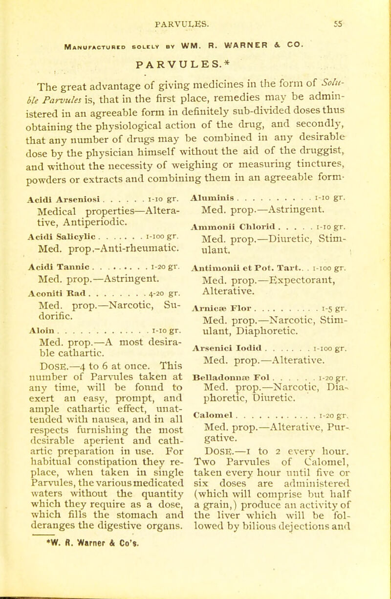 Manufactured solely by WM. R. WARNER & CO. PARVULES.* The great advantage of giving medicines in the form of Solu- ble Parvules is, that in the first place, remedies may be admin- istered in an agreeable form in definitely sub-divided doses thus obtaining the physiological action of the drug, and secondly, that any number of drugs may be combined in any desirable dose by the physician himself without the aid of the druggist, and without the necessity of weighing or measuring tinctures, powders or extracts and combining them in an agreeable form- Acldi Arseniosi 1-10 gr. Medical properties—Altera- tive, Antiperiodic. Acidi Salicylic i-ioo gr. Med. prop,-Anti-rheumatic. Acidi Tannic 1-20 gr. Med. prop.—Astringent. Aconiti Rad 4-20 gr. Med. prop.—Narcotic, Su- dorific. A loin 1-10 gr. Med. prop.—A most desira- ble cathartic. DOSE.—4 to 6 at once. This number of Parvules taken at any time, will be found to exert an easy, prompt, and ample cathartic effect, unat- tended with nausea, and in all respects furnishing the most desirable aperient and cath- artic preparation in use. For habitual constipation they re- place, when taken in single Parvules, the various medicated waters without the quantity which they require as a dose, which fills the stomach and deranges the digestive organs. *W. fl. Warner & Co's. 1-10 gr. -Astringent. Aluminis . . . Med. prop.- Ammonii Chlorid i-io gr. Med. prop.—Diuretic, Stim- ulant, 1 Antimonii et Pot. Tart.. . i-ioo gr. Med. prop.—Expectorant, Alterative. Arnica? Flor 1-5 gr. Med. prop.—Narcotic, Stim- ulant, Diaphoretic. Arsenici lodid 1-100 gr. Med. prop.—Alterative. Belladonnas Fol 1-20 gr. Med. prop.—Narcotic, Dia- phoretic, Diuretic. Calomel 1-20 gr. Med. prop.—Alterative, Pur- gative. DOSE.—1 to 2 every hour. Two Parvules of Calomel, taken every hour until five or six doses are administered (which will comprise but half a grain,) produce an activity of the liver which will be fol- lowed by bilious dejections and