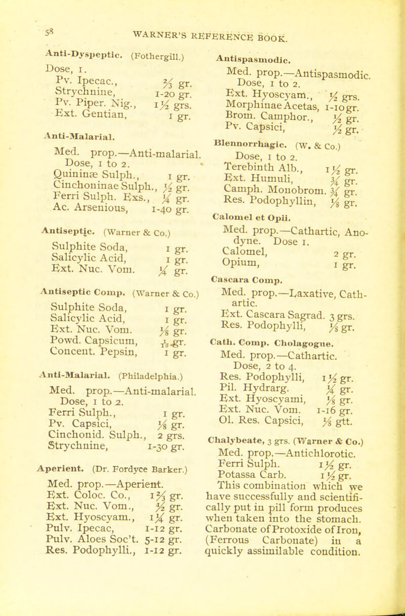 Anti-Dyspeptic. (Fothergill.) Dose, I. Pv. Ipecac, % gr. Strychnine, 1-20 gr Pv. Piper. Nig., i/2grs. Ext. Gentian, 1 gr, Anti-Malarial. Med. prop.—Anti-malarial. Dose, 1 to 2. Quininse Sulph., 1 gr. CinchoninaeSulph., y gr. Ferri Sulph. Exs., y gr. Ac. Arsenious, 1-40 gr. Antiseptic. (Warner & Co.) Sulphite Soda, 1 gr. Salicylic Acid, 1 gr. Ext. Nuc. Vom. y Er- Antiseptic Conip. (Warner & Co.) Sulphite Soda, 1 gr. Salicylic Acid, 1 gr. Ext. Nuc. Vom. y gr. Powd. Capsicum, ^.gr. Concent. Pepsin, 1 gr. Anti-Malarial. (Philadelphia.) Med. prop.—Anti-malarial. Dose, 1 to 2. Ferri Sulph., 1 gr. Pv. Capsici, y gr. Cinchonid. Sulph., 2 grs. Strychnine, 1-30 gr. Aperient. (Dr. Fordyce Barker.) Med. prop.—Aperient. Ext. Coloc. Co., 1% gr. Ext. Nuc. Vom., y gr. Ext. Hyoscyam., iy gr. Pulv. Ipecac, 1-12 gr. Pulv. Aloes Soc't. 5-12 gr. Res. Podophylli., 1-12 gr. Antispasmodic. Med. prop.—Antispasmodic Dose, 1 to 2. Ext. Hyoscyam., ^ grs. MorphinaeAcetas, i-iogr Brom. Camphor., yz gr Pv. Capsici, y2 gr. Blennorrhagic. (w. & Co.) Dose, 1 to 2. Terebinth Alb., iK gr. Ext. Humuli, %y gr' Camph. Monobrom. }{ gr. Res. Podophyllin, y gr. Calomel et Opii. Med. prop.—Cathartic, Ano- dyne. Dose 1. Calomel, 2 gr. Opium, ! gr.- Cascara Comp. Med. prop.— Laxative, Cath- artic. Ext. Cascara Sagrad. 3 grs. Res. Podophylli, y gr. Cath. Comp. Cholagogue. Med. prop.—Cathartic. Dose, 2 to 4. Res. Podophylli, i%gr. Pil. Hydrarg. y gr. Ext. Hyoscyami, y gr. Ext. Nuc. Vom. 1-16 gr. 01. Res. Capsici, y gtt. Chalybeate, 3 grs. (Warner & Co.) Med. prop.—Antichlorotic. Ferri Sulph. iy gr. Potassa Carb. 1 y gr. This combination which we have successfully and scientifi- cally put in pill form produces when taken into the stomach. Carbonate of Protoxide of Iron, (Ferrous Carbonate) in a quickly assimilable condition.