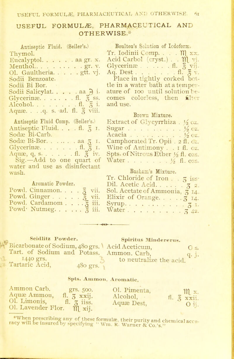 USEFUL FORMULA, PHARMACEUTICAL AND OTHERWISE* Antiseptic Fluid, (Seller's.) Thymol. Eu'calyptol aa gr. x. Menthol gr. v. 01. Gaultheria gtt. vj. Sodii Beuzoate. Sodii Bi Bor. Sodii Salicylat aa J i. Glycerinse fl. 5 ss. Alcohol fl. 3 i. Aquae. . . .q. s. ad. fl. 5 viii. Antiseptic Fluid Comp, (Seller's,'1 Antiseptic Fluid. . . . fl. 51. Sodse Bi-Carb. Soda; Bi-Bor aa 3 1. Glycerinfe fl. 3 1. Aquae, q, s. fl. 3 iv. Sig.—Add to one quart of water and use as disinfectant wash. Aromatic Fowder, Powd. Cinnamon. • • • ,j vii. Powd. Ginger 3 vii. Powd. Cardamom . . . . 5 iii. Powd' Nutmeg 3 iii. Boulton's Solution of Iodoform, Tr. Iodiuii Comp. . . . Vf[ xx. Acid Carbol (cryst.) . . 111 vj. Glycerinae fl. 5 vij Aq. Dest fl. g v. Place in tightly corked bo1 - tie in a water bath at a temper- ature of 100 until solution be- comes colorless, then filter and use. Brotn: Mixture. Extract of G:ycyrrhiza . l4 02. Sugar % ex. Acacia oz. Camphorated Tr. Opii . 2 fl. bi. Wine of Antimony . . 1 fl. c z. Spts. of Nitrous Ether yz fl. 02s. Water yz fl. qzs. Basham's Mixture, Tr. Chloride of Iron . . g iss' Dil. Acetic Acid 32. Sol. Acetate of Ammonia, 3 14. Elixir of Orange 3 14. Syrup 3 i. Water jj 43. Seirtlitz Powder. Spiritus Mintlererus. \\ Bicarbonate of Sodium, 4S0 grs.v Acid Aceticum, Tart, of Sodium and Potass. Ammou. Carb, 1440 grs. to neutralize the acid. . Tartaric Acid, 480 grs. 0 s. q- j- A mm on Carb. Aquae Amnion, 01. Limonis, Spts. Aiumon. Aromatic. grs. 500. fl. 3 XXU- fl. 3 iiss. 01. Lavender Flor. TlX xij 01. Pirn en ta, Alcohol, Aquae Dest, til x. xxh. Oij. HVheu prescribing any of these formula:, their purity and chemical accu racy will be insured by specifying  VVm. K. Warner & Co. v'