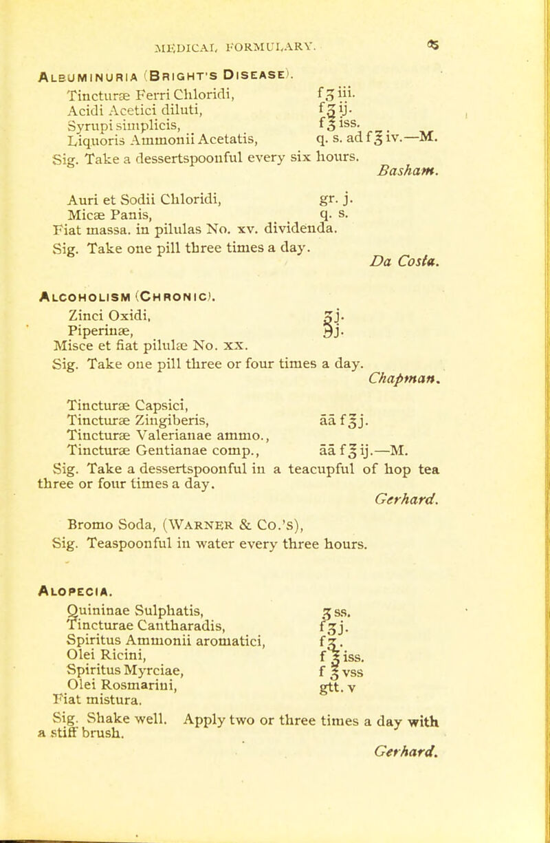 fgiii. Albuminuria (Brights Disease). Tincturse Ferri Cliloridi, Acidi Acetici diluti, ^3y- Syrupi simplicis, f 3 iss. Liquoris Atninonii Acetatis, q. s. ad 13 iv.—M. Sig. Take a dessertspoonful every six hours. Basham. Auri et Sodii Cliloridi, gr. j. Micse Panis, . q. s. Fiat niassa. in pilulas No. xv. dividenda. Sig. Take one pill three times a day. Da Costa. Alcoholism (Chronic). Zinci Oxidi, 5j. Piperinse, 9j. Misce et fiat pilulae No. xx. Sig. Take one pill three or four times a day. Chapman. Tincturae Capsici, Tincturee Zingiberis, aa.f3j. Tincturae Valerianae ammo., Tinctures Gentianae comp., aaf Jij.—M. Sig. Take a dessertspoonful in a teacupful of hop tea three or four times a day. Gerhard. Bromo Soda, (Warner & Co.'s), Sig. Teaspoon ful in water every three hours. Alopecia. ?uininae Sulphatis, incturae Cantharadis, Spiritus Ammonii aromatici, Olei Ricini, Spiritus Myrciae, Olei Rosmarini, Fiat mistura. Sig. Shake well. Apply two or three times a day with a stiff brush. Gerhard.