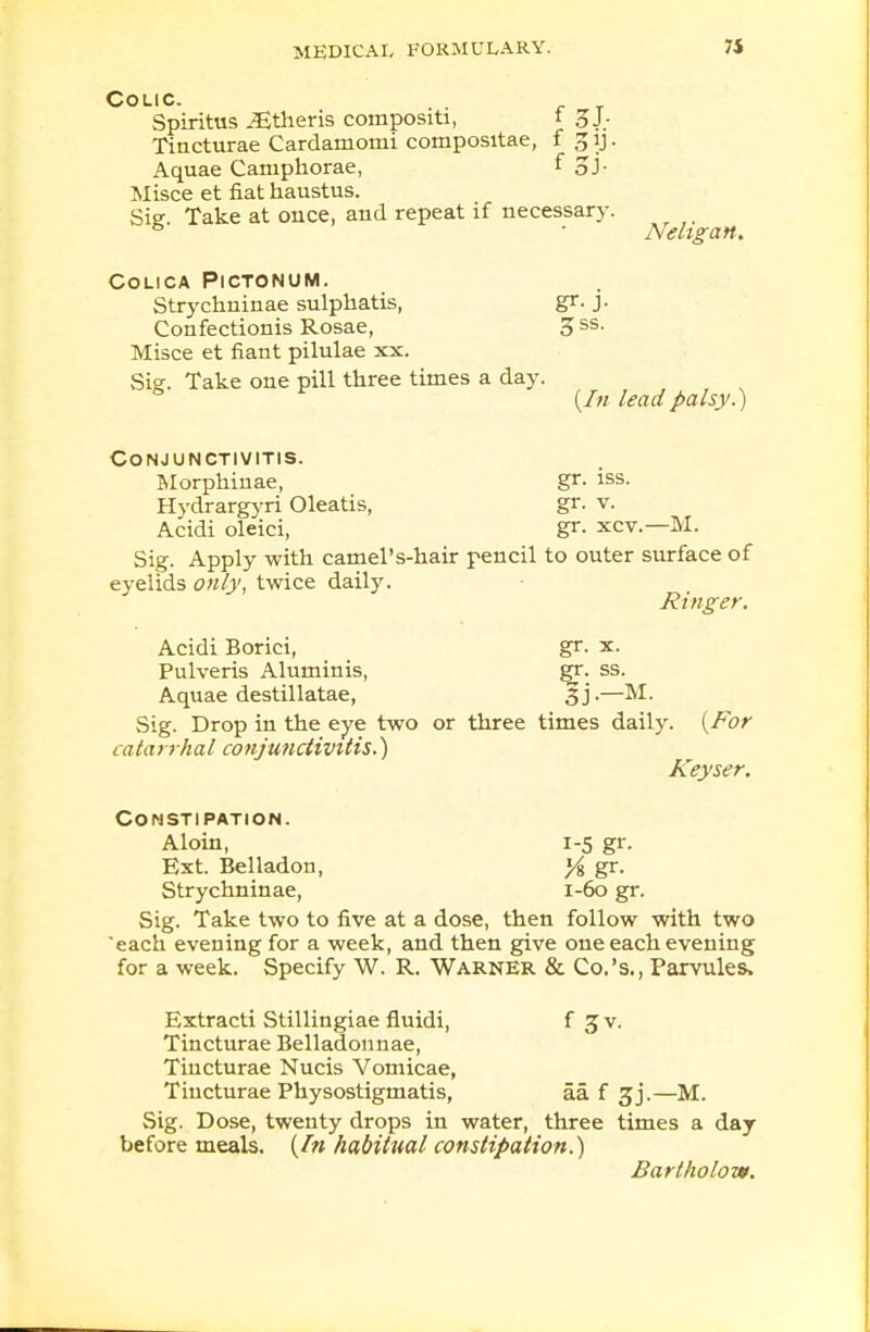 Neligan. Colic. Spiritus JEtheris coinpositi, t 3 J. Tincturae Cardamoini composvtae, f 31J. Aquae Camphorae, f 5 J- Misce et fiat haustus. Sig. Take at once, and repeat if necessary. COLICA PlCTONUM. Strychninae sulphatis, gr. j. Confectionis Rosae, o ss' Misce et fiant pilulae xx. Sie. Take one pill three times a day. {In lead palsy.) Conjunctivitis. Morphinae, gr. iss. Hydrargyri Oleatis, gr. v. Acidi oleici, gr. xcv.—M. Sig. Apply with camel's-hair pencil to outer surface of evelids only, twice daily. Ringer. Acidi Borici, gr. x. Pulveris Aluminis, gr. ss. Aquae destillatae, 3j.—M. Sig. Drop in the eye two or three times daily. {For catarrhal conjunctivitis.) Keyset. Constipation. Aloin, 1-5 gr. Ext. Belladon, }i gr. Strychninae, 1-60 gr. Sig. Take two to five at a dose, then follow with two 'each evening for a week, and then give one each evening for a week. Specify W. R. Warner & Co.'s., Parvules, Extracti Stillingiae fluidi, f Jv. Tincturae Belladonnae, Tincturae Nucis Vomicae, Tincturae Physostigmatis, aa f 3j.—M. Sig. Dose, twenty drops in water, three times a day before meals. (/» habitual constipation.) Bartholow.