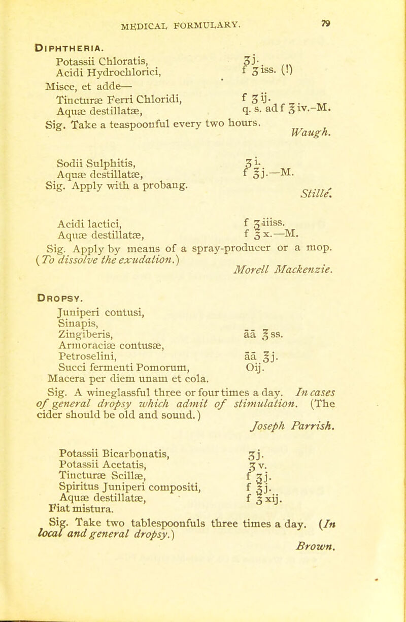 Diphtheria. Potassii Chloratis, Zh. Acidi Hydrochlorici, f 31SS- V-) Misce, et adde— Tincturae Ferri Chloridi, ^ 3^- _ _. Aquae destillatse, q- s. ad f 3 iv.-M. Sier. Take a teaspoonful every two hours. Waugh. Sodii Sulphitis, 3 i- Aquae destillatse, 1 M. Sig. Apply with a probang. r Acidi lactici, f g-iiiss. Aquae destillatfe, f Bx.—M. Sig. Apply by means of a spray-producer or a mop. (To dissolve the exudation.') Morell Mackenzie. Dropsy. Juniperi coutusi, Sinapis, Zingiberis, aa. §ss. Armoracise contusae, Petroselini, aa §j. Succi fermenti Pomorum, Oij. Macera per diem unam et cola. Sig. A wineglassful three or four times a day. Incases of general dropsy which admit of stimulation. (The cider should be old and sound.) Joseph Parrish. Potassii Bicarbonatis, Potassii Acetatis, Tincturae Scillae, Spiritus Juniperi compositi, Aquae destillatae, Fiat mistura. Sig. Take two tablespoonfuls three times a day. (In local and general dropsy.) Brown.