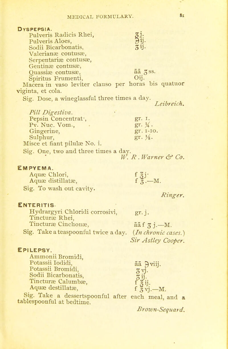 Dyspepsia. Pulveris Radicis Rhei, gj. Pulveris Aloes, yij- Sodii Bicarbouatis, Valerianae contusae, Serpentariae contusae, Gentin33 contusae, Quassias contusae, aa £ss. Spiritus Frumenti, Oij. Macera in vaso leviter clauso per horas bis quatuor viginta, et cola. Sig. Dose, a wineglassful three times a day. Leibreich. Pill Dig estiva. Pepsin Concentrat-, gr. r. Pv. Nuc. Vom., gr. X- Gingerine, gr. 1-10. Sulphur, gr. )/%. Misce et fiant pilulae No. i. Sig. One, two and three times a day. W. R. Warner & Co. EMPYEMA. Aquae Chlori, Aquae distillatae, Sig. To wash otit cavity. Enteritis Hydrargyri Chloridi corrosivi, Tincturae Rhei, Tincturae Cinchonas, Sig. Take a teaspoonful twice a day. Epilepsy. Ammonii Bromidi, Potassii Iodidi, Potassii Bromidi, Sodii Bicarbouatis, Tincturae Calumbae, Aquae destillatae, Sig. Take a dessertspoonful after tablespoonful at bedtime. f 3.—m. Ringer. aaf 3 j.—M. {In chronic cases.) Sir Astley Cooper. aa J^viij. fP: f ,5 yj.—M. each meal, and a Brown-Sequard.