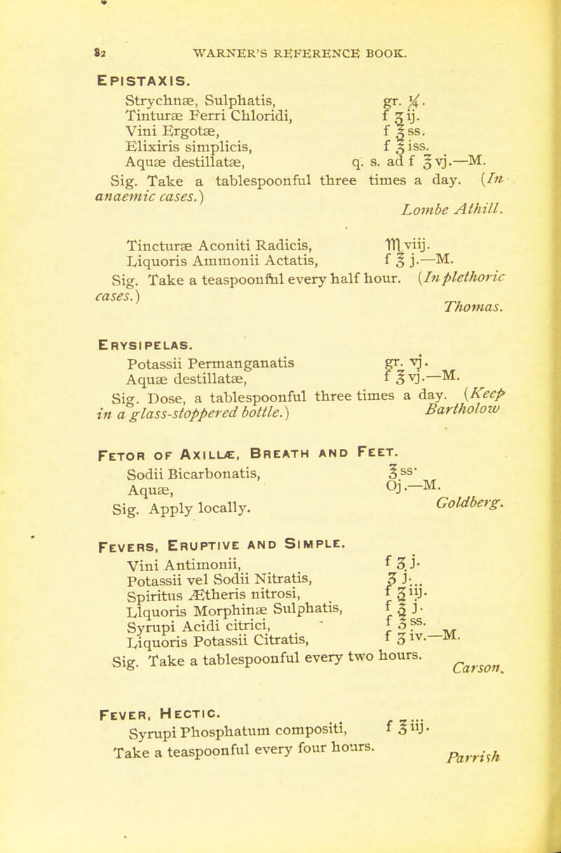 EPISTAXIS. Strychnae, Sulphatis, gr. %. Tinturae Ferri Chloridi, ^ 5y- Vini Ergotse, f 3 ss. Elixiris simplicis, f § iss. Aquae destillatae, q. s. ad f §vj.—M. Sig. Take a tablespoonful three times a day. {In anaemic cases.) Lombe A thill. Tincturae Aconiti Radicis, Wl.viij. Liquoris Ammonii Actatis, f % j.—M. Sig. Take a teaspoonrhl every half hour. [Inplethoric cases.) Thomas. Erysipelas. Potassii Permanganatis gr. vj. Aquae destillataa, f gvj.—M. Sig. Dose, a tablespoonful three times a day. [Keep in a glass-stoppered bottle.) Bartholow Fetor of Axilue, Breath and Feet. Sodii Bicarbonatis, § ss- Aqu£e, Oj—M. Sig. Apply locally. Goldberg. Fevers, Eruptive and Simple. Vini Antimouii, f 3. J- Potassii vel Sodii Nitratis, £ -''••• Spiritus ^Etheris nitrosi, 1 3«J- Liquoris Morphinae Sulphatis, f 3 J- Syrupi Acidi citrici, \3 ^- ijquoris Potassii Citratis, f 3 iv. M. Sig. Take a tablespoonful every two hours. Carson Fever. Hectic. Syrupi Phosphatum compositi, f 311J • Take a teaspoon ful every four hours. Parrhh