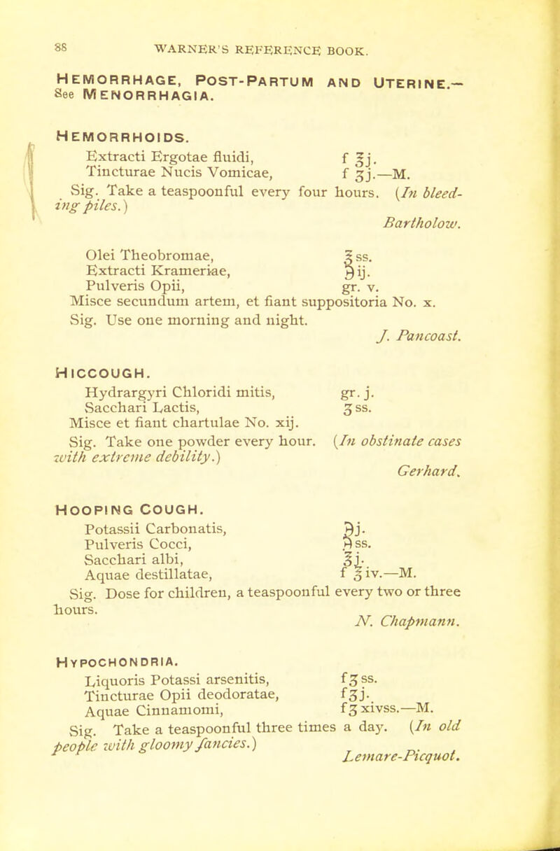 HEMORRHAGE, POST-PARTUM AND UTERINE — See Menorrhagia. HEMORRHOIDS. Extracti Ergotae fluidi, f gj. Tincturae Nucis Vomicae, f gj.—M. Sig. Take a teaspoonful every four hours. (In bleed- ing piles.) Bartholozu. Olei Theobroniae, 5 ss. Extracti Krameriae, ^ij- Pulveris Opii, gr. v. Misce secundum artem, et fiant suppositoria No. x. Sig. Use one morning and night. J. Pa n coast. HICCOUGH. Hydrargyri Chloridi mitis, gr. j. Sacchari Lactis, 3 ss. Misce et fiant chartulae No. xij. Sig. Take one powder every hour. (In obstinate cases with extreme debility.) Gerhard. Hss. HOOPING COUGH. Potassii Carbon atis, Pulveris Cocci, Sacchari albi, gj. Aquae destillatae, f § iv.—M. Sig. Dose for children, a teaspoonful every two or three hours. N. Chapmann. Hypochondria. Liquoris Potassi arsenitis, f Z ss. Tincturae Opii deodoratae, f£j. Aquae Cinnamomi, f3 xivss.—M. Sig. Take a teaspoonful three times a day. {In old people with gloomy fancies.) * Lemare-Picquot.