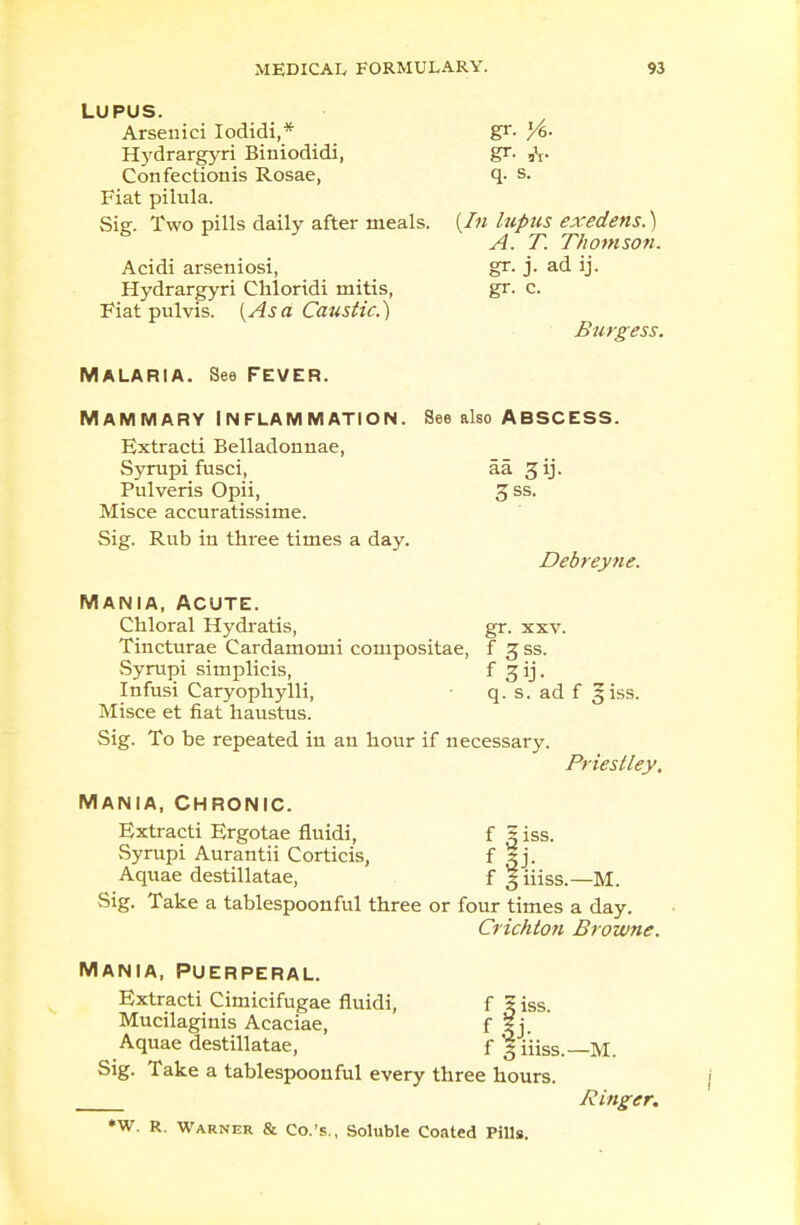 LUPUS. Arsenici Iodidi,* gr. l/6- Hydrargyri Biniodidi, gr. 3\. Confectionis Rosae, q. s. Fiat pilula. Sig. Two pills daily after meals. {In lupus exedens.) A. T. Thomson. Acidi arseniosi, gr. j. ad ij. Hydrargyri Chloridi mitis, gr. c. Fiat pulvis. {Asa Caustic.) Burgess. Malaria. See fever. Mammary Inflammation. See also abscess. Extracti Belladonnae, Syrupi fusci, aa gij. Pulveris Opii, 3 ss. Misce accuratissime. Sig. Rub in three times a day. Debreyne. Mania, acute. Chloral Hydratis, gr. xxv. Tincturae Cardamomi compositae, f g ss. Syrupi simplicis, f gij. Infusi Caryophylli, • q. s. ad f 3 iss. Misce et fiat haustus. Sig. To be repeated in an hour if necessary. Priestley. Mania, chronic. Extracti Ergotae fluidi, f s iss. vSyrupi Aurantii Corticis, f Sj. Aquae destillatae, f giiiss.—M. Sig. Take a tablespoonful three or four times a day. Crichton Browne. Mania, Puerperal. Extracti Cimicifugae fluidi, f 2 iss. Mucilaginis Acaciae, f ?j. Aquae destillatae, f § Hiss.—M. Sig. Take a tablespoonful every three hours. Ringer. *W. R. Warner & Co.'s., Soluble Coated Pills.