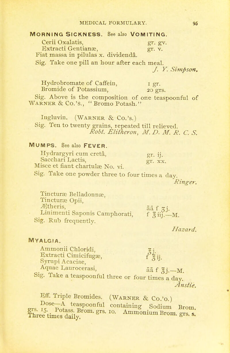 MORNING SICKNESS. See also VOMITING. Cerii Oxalatis, gr. gv. Uxtracti Gentianas, gr. v. Fiat massa in pilulas x. dividenda. Sig. Take one pill an hour after each meal. J. Y. Simpson, Hydrobromate of Caffein, i gr. Bromide of Potassium, 20 grs. Sig. Above is the composition of one teaspoonful of Warner & Co.'S.,  Bromo Potash. Ingluvin. (Warner & Co.'s.) Sig. Ten to twenty grains, repeated till relieved. Robt. Elitheron, M. D. M. R. C. S. MUMPS. See also fever. Hydrargyri cum creta, gr. ij. Sacchari L,actis, gr. xx. Misce et riant chartulae No. vi. Sig. Take one powder three to four times a day. Ringer. Tincturas Belladonna;, Tincturse Opii, ^theris, aa f zi. Linimenti Saponis Camphorati, f giij.— M. Sig. Rub frequently. Hazard. Myalgia. Ammonii Chloridi, ? j Extracti Cimicifugse, f Sympi Acaciae, 0 Aquae Laurocerasi, aa f Jj.—M. Sig. Take a teaspoonful three or four times a day.' Anstie. EiF. Triple Bromides. (Warner & Co.'o.) ers ?rVnliepP°0nful containing Sodium Brom. ?hre;5timPe?SyBr°m- ^ Ammo™- Brom. grs. s.