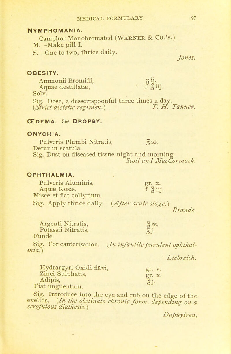 NYMPHOMANIA. Camphor Monobromated (Warner & Co.'S.) M. -Make pill I. S.—One to two, thrice daily. Jones. Obesity. Ammonii Bromidi, -5 ij Aquae destillatae, ' i Solv. Sig. Dose, a dessertspoonful three times a day. (Strict dietetic regimen.) T. H. Tanner. CEDEMA. See DROPSY. ONYCHIA. Pulveris Plumbi Nitratis, 3 ss. Detur in scatula. Sig. Dust on diseased tissue night and morning. Scott and MacCormack. OPHTHALMIA. Pulveris Aluminis, gr. x. Aquaa Rosae, f §iij. Misce et fiat collyrium. Sig. Apply thrice dally. (After acute stage.) Brande. Argenti Nitratis, ? ss. Potassii Nitratis, Funde. Sig. For cauterization. \In infantile purulent ophthal- mia. ) Liebreich. Hydrargyri Oxidi flavi, gr. v. Zinci Sulphatis, gr. x, Adipis, 3j. Fiat unguentum. Sig. Introduce into the eye and rub on the edge of the eyelids. (In the obstinate chronic form, depending on a scrofulous diathesis.) Dupuytren.