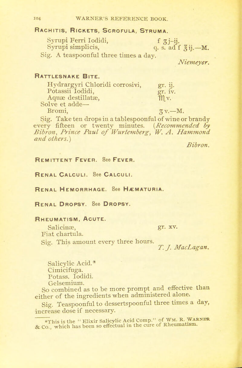 Rachitis, Rickets, Scrofula, Struma. Syrupi Ferri Iodidi, f gj-ij. Syrupi simplicis, q. s. ad f gij.—M. Sig. A teaspoon ful three times a day. Niemeyer. Rattlesnake Bite. Hydrargyri Chloridi corrosivi, gr. ij. Potassii Iodidi, gr. iv. Aquse destillatae, TH,v. Solve et adde— Bromi, 3 v.—M. Sig. Take ten drops in a tablespoonful of wine or brandy every fifteen or twenty minutes. {Recommended by Bibron, Prince Paul of Wurtemberg, IV. A. Hammond and others.) Bibron. Remittent Fever. See Fever. Renal Calculi. See Calculi. Renal Hemorrhage. See Hematuria. Renal Dropsy. See Dropsy. Rheumatism, Acute. Salicinse, gr. xv. Fiat chartula. Sicr. This amount every three hours. & T.J. MacLagan. Salicylic Acid.* Cimicifuga. Potass. Iodidi. Gelsemium. So combined as to be more prompt and effective than either of the ingredients when administered alone, Sig. Teaspoonful to dessertspoonful three times a day, increase dose if necessary. *This is the  Elixir Salicylic Acid Comp. of Wm. R Warner & Co., which has beeu so effectual in the cure of Rheumatism.