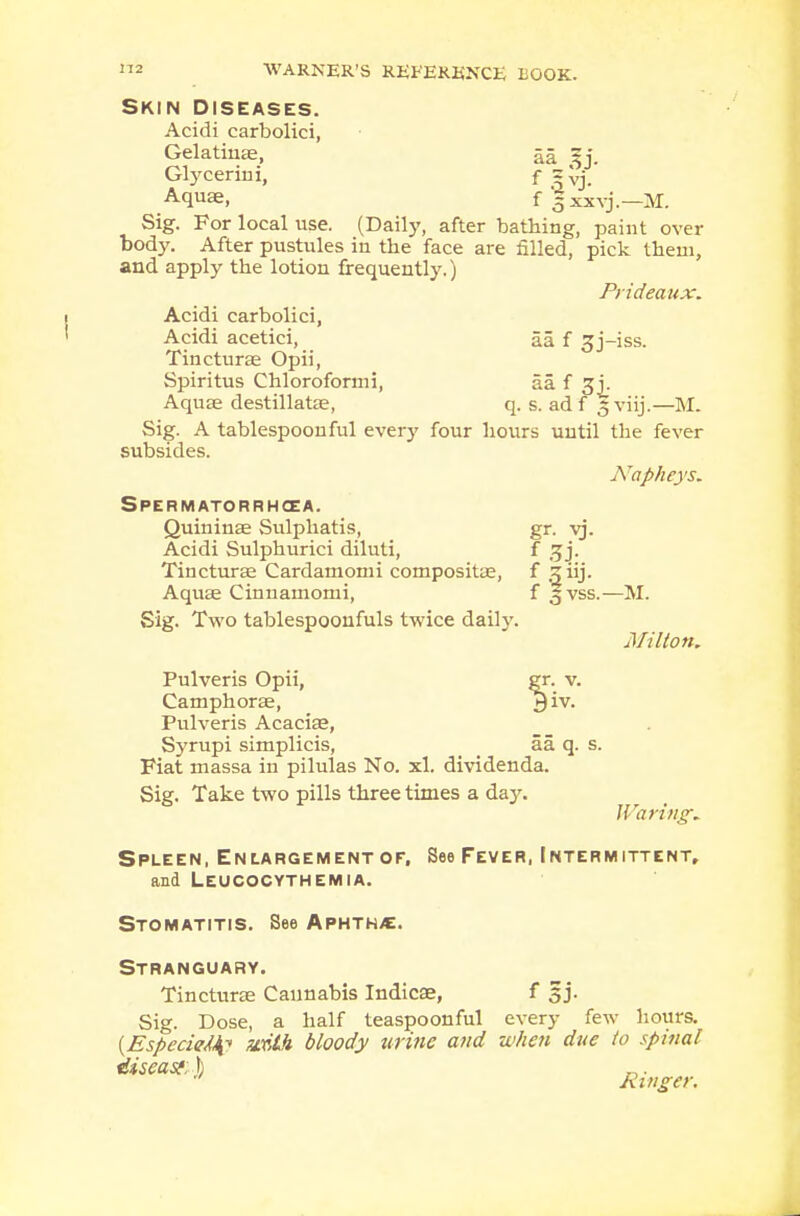 Skin diseases. Acidi carbolici, Gelatinae, aa ^j. Glycerini, f gVj. Aquae, f 3 xxvj.—M. Sig. For local use. (Daily, after bathing, paint over body. After pustules in the face are filled, pick them, and apply the lotion frequently.) Prideaux. Acidi carbolici, Acidi acetici, aa f 3j-iss. Tincturae Opii, Spiritus Chloroformi, 5a. f gj. Aquae destillatae, q. s. ad f 5 viij.—M. Sig. A tablespoon ful every four hours until the fever subsides. Napheys. Spermatorrhoea. Quininae Sulphatis, gr. vj. Acidi Sulphurici diluti, f gj. Tincturae Cardamomi compositae, f ^ iij. Aquae Cinnamomi, f 3 vss.—M. Sig. Two tablespoonfuls twice daily. Milton. gr. v. 3 iv. Pulveris Opii, Camphorae, Pulveris Acaciae, Syrupi simplicis, aa q. s. Fiat massa in pilulas No. xl. dividenda. Sig. Take two pills three times a day. Waring. Spleen, Enlargement of. See Fever, Intermittent, and Leucocythemia. Stomatitis. See Aphtha. Stranguary. Tincturae Cannabis Indicae, f 5 j. Sig. Dose, a half teaspoonful every few hours. {EspecieJfr with bloody urine and when due to spinal diseast: \ Kin get: