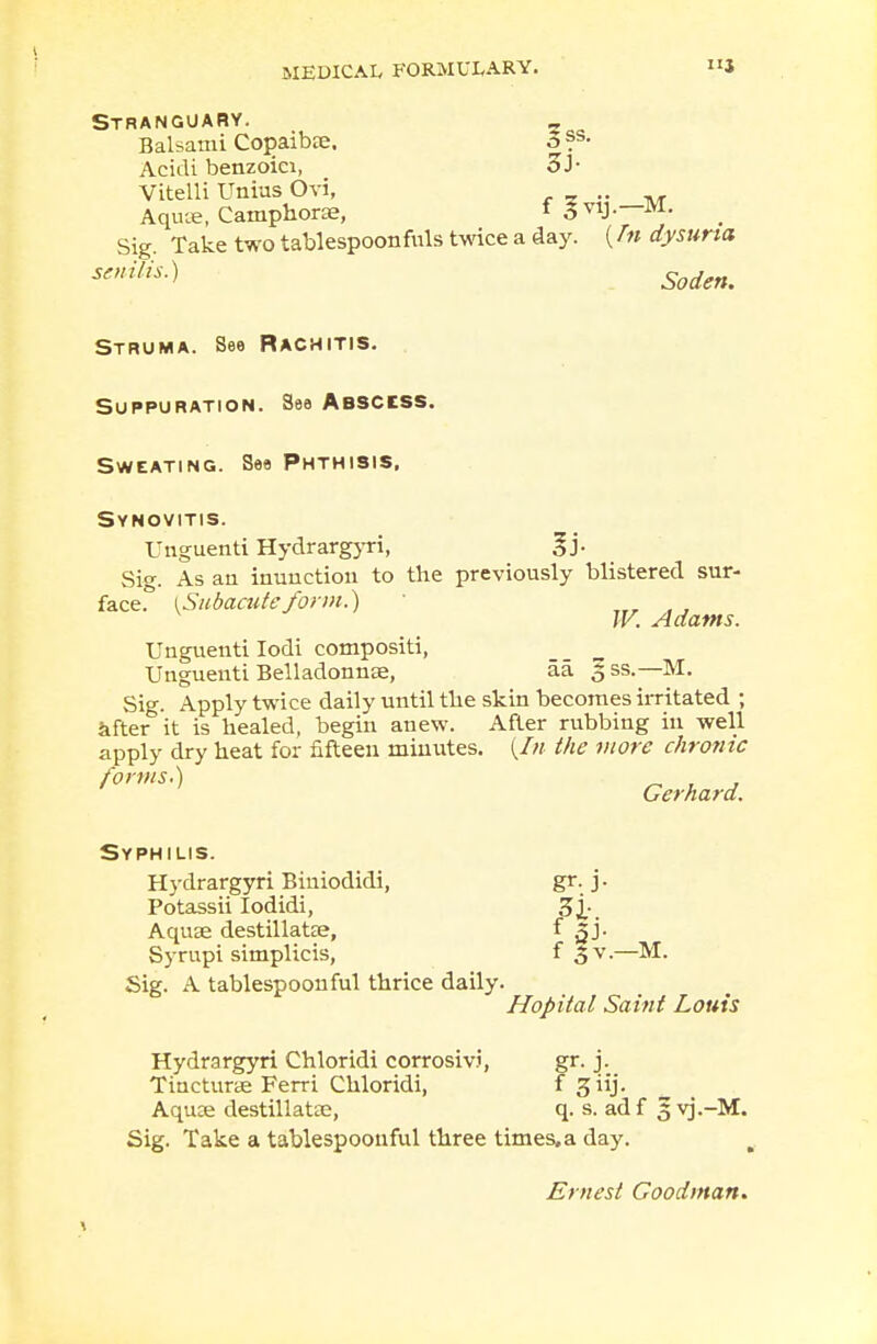 i I MEDICAL FORMULARY. STRANGUARY. _ Balsami Copaibae. o ?s- Acidi benzoici, Vitelli Unius Ovi, „ Aqiue, Camphorae, t 3vij.—M. Sig. Take two tablespoon fuls twice a day. (/w dysurta senilis-} Soden. Struma. See Rachitis. Suppuration. See Abscess. Sweating. See Phthisis. Synovitis. Unguenti Hydrargyri, * j- Sig. As an inunction to the previously blistered sur- face.0 [Subacuteform.) W. Adams. Unguenti Iodi compositi, Unguenti Belladonnae, aa. 3 ss.—M. Sig. Apply twice daily until the skin becomes irritated ; kfter it is healed, begin anew. After rubbing in well apply dry heat for fifteen minutes. {In the more chronic forn s ) Gerhard. Syphilis. Hydrargyri Biniodidi, gr. j. Potassii Iodidi, Aquae destillata?, f qJ. Syrupi simplicis, f 3 v.—M. Sig. A tablespoouful thrice daily. Hopital Saint Louis Hydrargyri Chloridi corrosivi, gr. j. Tincturae Ferri Chloridi, f JJlij, Aquce destillatae, q. s. adf 3 vj.-M. Sig. Take a tablespoonful three times, a day. Ernest Goodman.