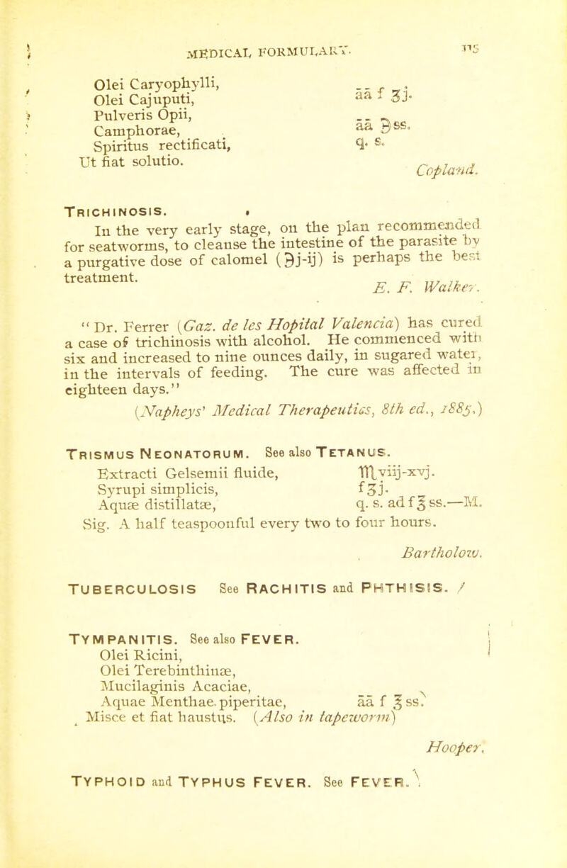 Olei Caryophylli, _ _ Olei Cajuputi, aa 1 3J- Pulveris Opii, . . a Camphorae, aa i3ss- Spiritus rectificati, s- Ut fiat solutio. Copland.. Trichinosis. . In the very early stage, on the plan recommended for seatworms, to cleanse the intestine of the parasite by a purgative dose of calomel Oj-ij) is perhaps the best treatment. E. F. Walker. Dr. Ferrer {Gas. de les Hopital Valencia) has cured a case of trichinosis with alcohol. He commenced with six and increased to nine ounces daily, in sugared wate:, in the intervals of feeding. The cure was affected m eighteen days. {Napheys1 Medical Therapeutics, 8th ed.t 1885.) Trismus Neonatorum. See also Tetanus. Extracti Gelsemii fluide, Tllyiij-xvj. Syrupi simplicis, f 3J- Aqu£e distillatse, q- s. ad f 3 ss.—M. Sig. A half teaspoonful every two to four hours. Bartholow. Tuberculosis See Rachitis and Phthisis. / TYMPANITIS. See also FEVER. Olei Ricini, Olei Terebinthiiue, Mucilaginis Acaciae, Aquae Menthae.piperitac, aa f 3SS- Misce et fiat haustus. {Also in tapeworm) Hooper. TYPHOID and TYPHUS FEVER. See FEVER..'.
