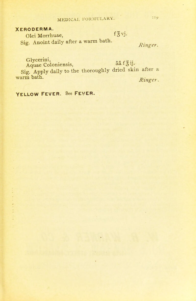 XERODERMA. Olei Morrhuae, 13 YJ ■ Sig. Anoint daily after a warm bath. ^,>,^. Glycerini, Aquae Coloniensis, aa 15 y. Sig. Apply daily to the thoroughly dried skin after a warmbath- Ringer.