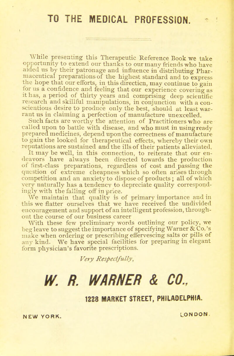 TO THE MEDICAL PROFESSION. While presenting this Therapeutic Reference Book we take opportunity to extend our thanks to our many friends who have aided us by their patronage and influence in distributing Phar- maceutical preparations of the highest standard and to express the hope that our efforts, in this directicn, may continue to gain for us a confidence and feeling that our experience covering as it has, a period of thirty years and comprising deep scientific research and skillful manipulations, in conjunction with a con- scientious desire to produce only the best, should at least war- rant us in claiming a perfection of manufacture unexcelled. Such facts are worthy the attention of Practitioners who are called upon to battle with disease, and who must in using ready prepared medicines, depend upon the correctness of manufacture to gain the looked for therapeutical effects, whereby their own reputations are sustained and the ills of their patients alleviated, It may be well, in this connection, to reiterate that our en- deavors have always been directed towards the production of first-class preparations, regardless of cost and passing the question of extreme cheapness which so often arises through competition and an anxiety to dispose of products ; all of which very naturally has a tendencv to depreciate quality correspond- ingly with the falling off in price. We maintain that quality is of primary importance aud in this we flatter ourselves that we have received the undivided encouragement and support of an intelligent profession, through- out the course of our business career With these few preliminary words outlining our policy, we beg leave to suggest the importance of specifying Warner & Co. 's make when ordering or prescribing effervescing salts or pills of any kind. We have special facilities for preparing in elegant form physician's favorite prescriptions. Very Respectfully, w. R. WARNER & CO. 1228 MARKET STREET, PHILADELPHIA. NEW YORK. LONDON.