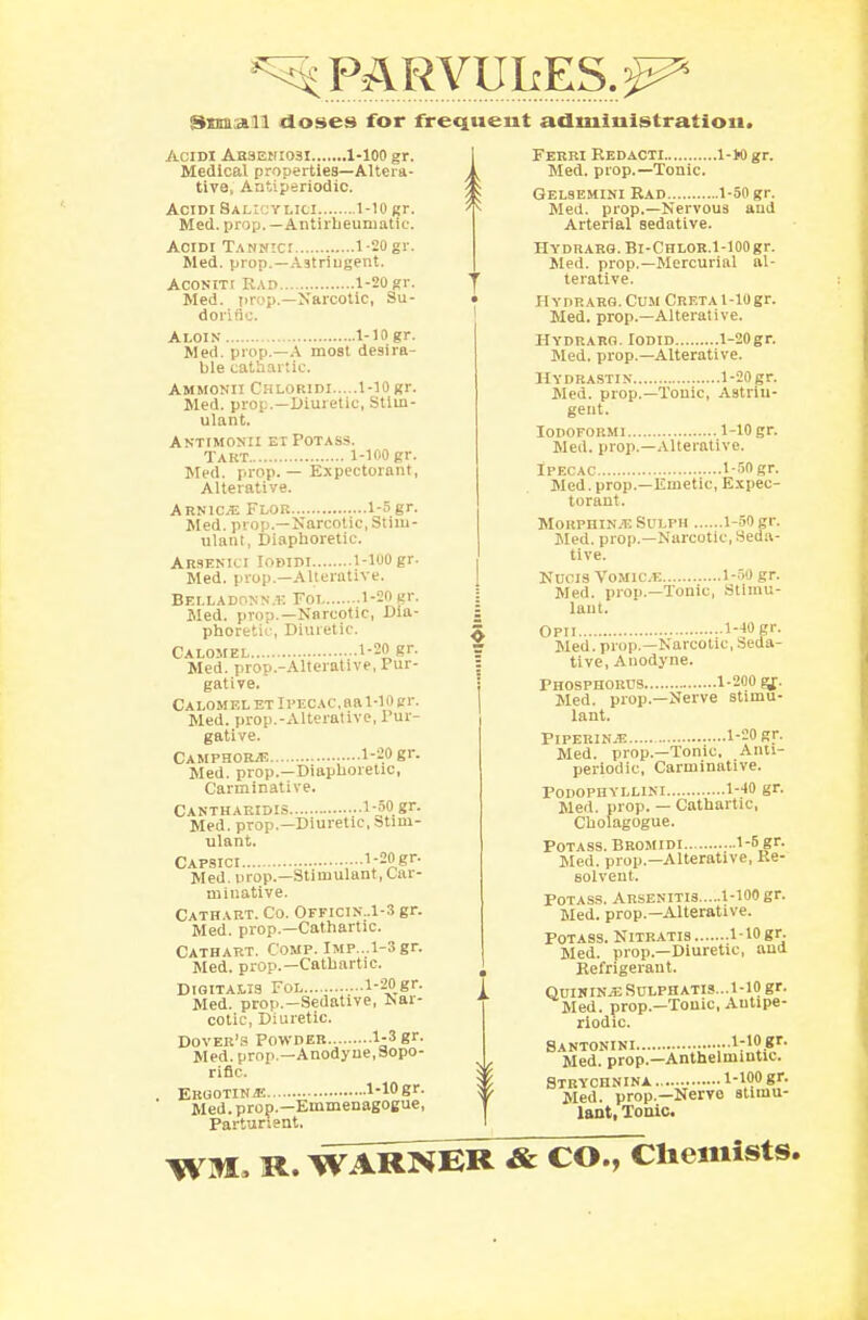^PARVUlrES.^5 Snmall doses for frequeut administration. ACIDI AE3EKI031 1-100 gr. Medical properties—Altera- tive, Antiperiodic. Acidi Salicylici 1-10 gr. Med. prop.—Antirheumatic. Acidi Tannici 1-20 gr. Med. prop.—Astriugent. Aconiti Had 1-20 gr. Med. jir.'p.—Narcotic, Su- dorific. Aloin 1-10 gr. Med. prop.—A most desira- ble cathartic. Ammonii Chloridi 1-10 gr. Med. prop.—Diuretic, Stim- ulant. Antimonii et Potass. Takt 1-100 gr. Med. prop. — Expectorant, Alterative. Arnica Flor 1-5gr. Med. prop.—Narcotic, Stim- ulant, Diaphoretic. Arsenici Iodidi 1-100 gr. Med. prop.—Alterative. Belladonna Fol 1-20 gr. Med. prop.—Narcotic, Dia- phoretic, Diuretic. Calomel 1-20 gr. Med. prop.-Alterative, Pur- gative. Calomel et Ipecac, aa 1-10 gr. Med. prop.-Alterative, Pur- gative. Camphorje 1-20 gr. Med. prop.—Diaphoretic, Carminative. Cantharidis 1-50 gr. Med. prop.—Diuretic, Stim- ulant. Capsici ■■ ■•1;2S,gr- Med. prop.—Stimulant, Car- minative. Cathart. Co. Officik .1-3 gr. Med. prop.—Cathartic. Cathart. Comp. lMP...l-3gr. Med. prop.—Cathartic. Digitalis Fol l-20gr. Med. prop.—Sedative, Nar- cotic, Diuretic. Dover's Powder 1-3 gr. Med. prop.—Anodyne,Sopo- rific. Ergotin ie 1-10 gr. Med. prop.—Emmenagogue, Parturient. Ferri Redacti 1-Wgr. A Med. prop.—Tonic. Gelsemini Rad 1-50 gr. Med. prop.—Nervous and Arterial sedative. HYDRARG. Bl-CHLOR.l-100gr. Med. prop.—Mercurial al- terative. Hydrarg.Cum CRETAl-10gr. Med. prop.—Alterative. HYDRARG. lODID l-20gr. Med. prop.-Alterative. Hydrastis 1-20 gr. Med. prop.—Tonic, Astrin- gent. IODOFORMI 1-10 gr. Med. prop.—Alterative. Ipecac 1-50 gr. Med. prop.—Emetic, Expec- torant. Morphines Sulph 1-60 gr. Med. prop.—Narcotic, Seda- tive. Ndcis Vomice 1-50 gr. Med. prop.—Tonic, Stimu- lant. Opii 1-10 gr. Med. prop.—Narcotic, Seda- tive, Anodyne. Phosphorus 1-200 gj. Med. prop.—Nerve stimu- lant. PlPERINiE 1-20 gr. Med. prop.—Tonic, Ann- periodic, Carminative. PODOPHYLLINI 1-40 gr. Med. prop. — Cathartic, Cholagogue. Potass. Bromidi 15,?r- Med. prop.—Alterative, Re- solvent. Potass. Arsenitis 1-100 gr. Med. prop.—Alterative. Potass. Nitratis 1-lOgr. Med. prop.—Diuretic, and Refrigerant. QUININJE SULPHATIS...1-10 gr. Med. prop.-Tonic, Autipe- riodic. Santonini •••1:10..8r- Med. prop.—Anthelmintic. Strychnina. 1-100 gr. Med. prop.—Nervo stimu- lant, Tonic. WM, R. WARNER & CO., Chemists.