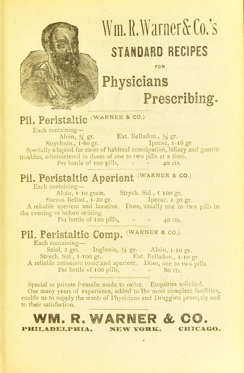 WmlWarnerSCo/s * STANDARD RECiPES III F0R ■ Physicians Pil. Peristaltic <WARNER * co-> Each containing— Aloin, gr. Ext. Belladon., J/§ gr. Strychnin., 1-60 gr. Ipecac, i-i6gr Specially adapted for cases of habitual constipation, biliary and gastric troubles, administered in doses of one to two pills at a time. Per bottle of 100 pills, - - 40 cts. Pil. Peristaltic Aperient <WARNER *co > Each containing— Aloin, 1-10 grain. Strych. Sul., 1 100 gr. Succus Bellad., 1-20 gr. Ipecac, 1-30 gr. A reliable aperient and laxative. Dose, usually one to two pills in the evening or before retiring. Per bottle of 100 pills, - - 40 cts. Pil. Peristaltic Comp. <WARNER * coo Each containing— Salol, 2 grs. Ingluvin, }4 gr. Aloin, 1-10 gr. Strych. Sul., i-ioo gr. Ext. Belladon., 1-10 gr. A reliable antiseptic tonicand aperient. Dose, one to two pills. Per bottle of 100 pills, - - 80 cts. Special or private formulae made to order. Enquiries solicited. Our many years of experience, added to themost complete facilities, enable us to supply the wants of Physicians and Druggists promptly and to their satisfaction. SNM. RB WARNER & CO.