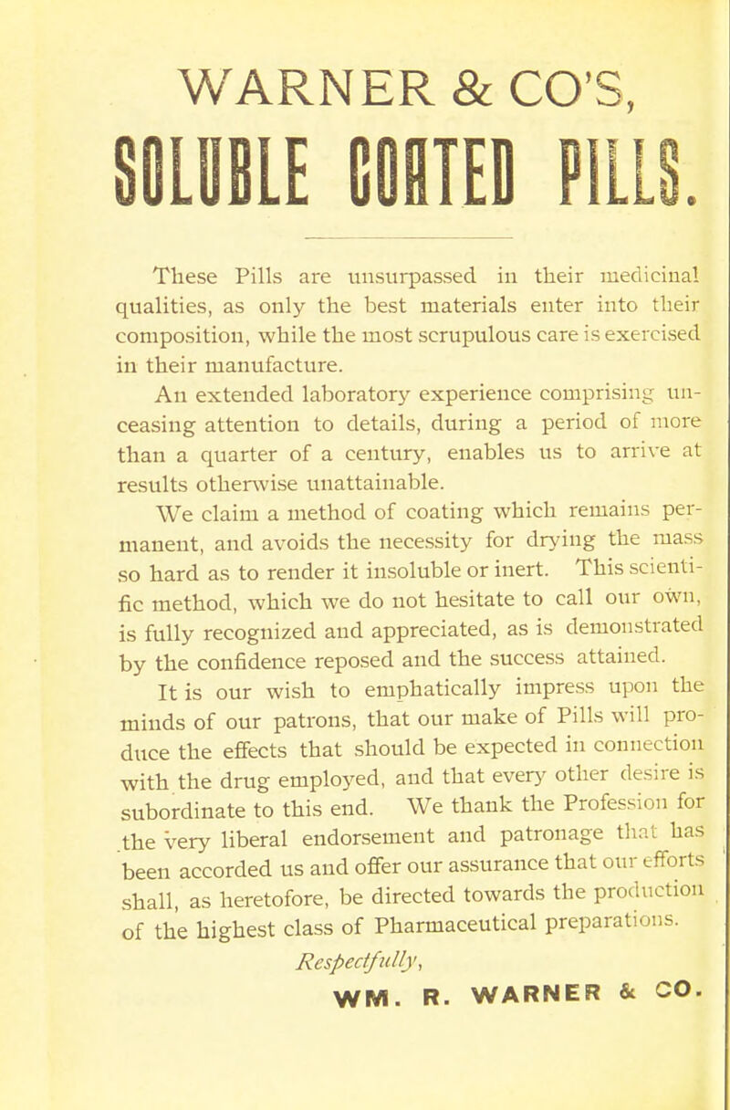 SOLUBLE COATED P1L These Pills are unsurpassed in their medicinal qualities, as only the best materials enter into their composition, while the most scrupulous care is exercised in their manufacture. An extended laboratory experience comprising un- ceasing attention to details, during a period of more than a quarter of a century, enables us to arrive at results otherwise unattainable. We claim a method of coating which remains per- manent, and avoids the necessity for drying the mass so hard as to render it insoluble or inert. This scienti- fic method, which we do not hesitate to call our own, is fully recognized and appreciated, as is demonstrated by the confidence reposed and the success attained. It is our wish to emphatically impress upon the minds of our patrons, that our make of Pills will pro- duce the effects that should be expected in connection with the drug employed, and that every other desire is subordinate to this end. We thank the Profession for the very liberal endorsement and patronage that has been accorded us and offer our assurance that our efforts shall, as heretofore, be directed towards the production of the highest class of Pharmaceutical preparations. Respectfully, WM. R. WARNER & CO.