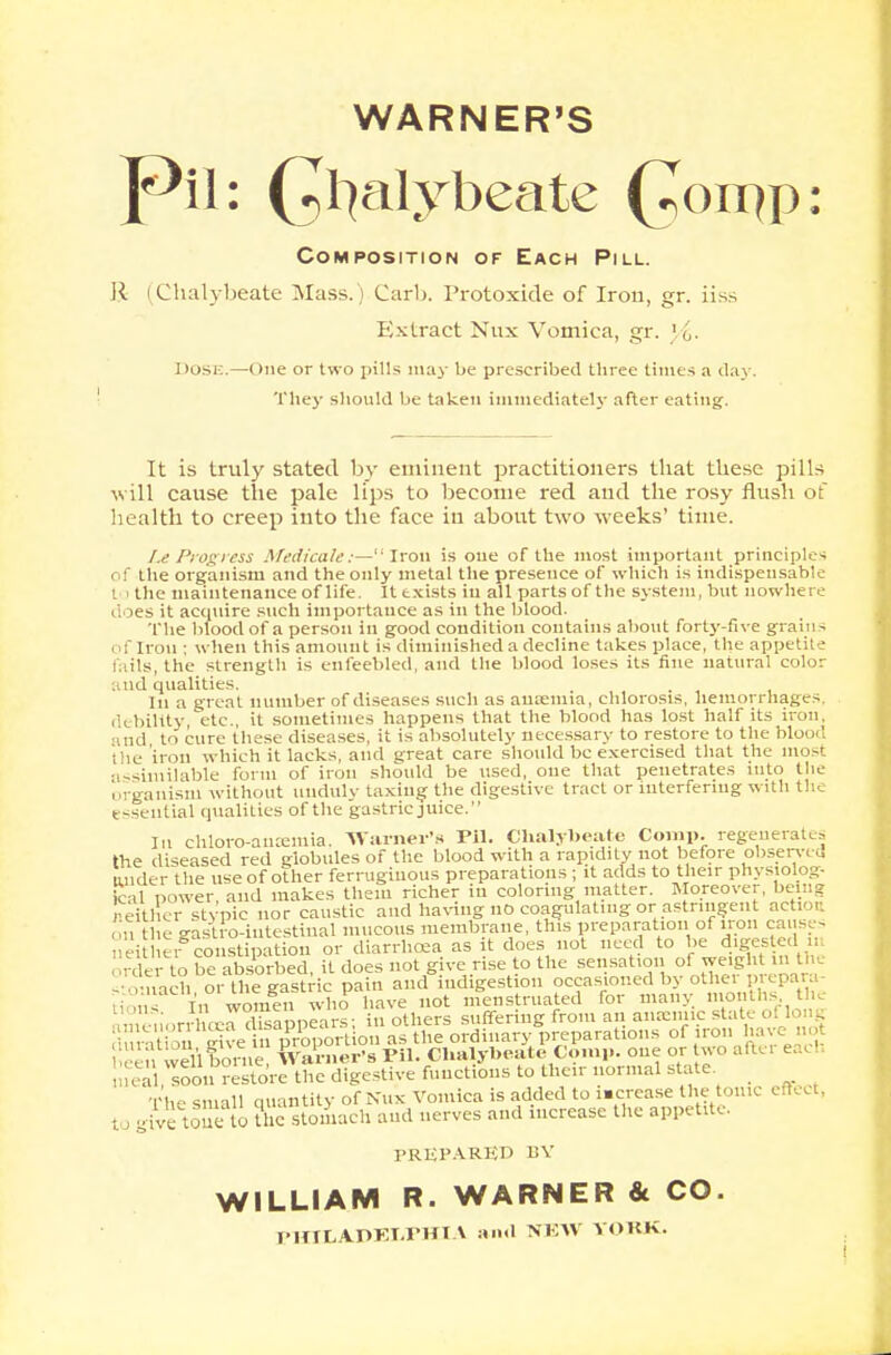 WARNER'S Pil: Q^alybeate (7on^p: Composition of Each Pill. R (Chalybeate Mass. Carl). Protoxide of Iron, gr. iiss Extract Nux Vomica, gr. ' i. I toSE.—One or two pills m;iy be prescribed tliree times a day. They should be taken immediately after eating. It is truly stated by eminent practitioners that these pills will cause the pale lips to become red and the rosy flush of health to creep iuto the face in about two weeks' time. /.e Progress Medicale :—'Iron is one of the most important principles of the organism and theonly metal the presence of which is indispensable to the maintenance of life. It exists in all parts of the system, but nowhere does it acquire such importance as in the blood. The blood of a person in good condition contains about forty-five grains of Iron ; when this amount is diminished a decline takes place, the appetite fails, the strength is enfeebled, and the blood loses its fine natural color findqualities. In a great number of diseases such as auremia, chlorosis, hemorrhages, debility etc., it sometimes happens that the blood has lost half its iron, and to cure these diseases, it is absolutely necessary to restore to the bloo*'. the iron which it lacks, and great care should be exercised that the most assimilable form of iron should be used, one that penetrates into the organism without unduly taxing the digestive tract or interfering with the essential qualities of the gastric juice. In chloro-aiuemia. Warner's Pil. Chalybeate Conip. regenerates the diseased red globules of the blood with a rapidity not before observed * _ f . ._ • . «♦ n/lHp tn 111 /.ir ^in-tin no. l^al oo'r'e^re^c'dig^tive functions to their normal state. The small quantity of Nux Vomica is added to i.ercase the tome effe( to give tone to the stomach and nerves and increase the appetite. PREPARED BY WILLIAM R. WARNER & CO. PIT I LA.OKT.VHIA and NEW VOKK.