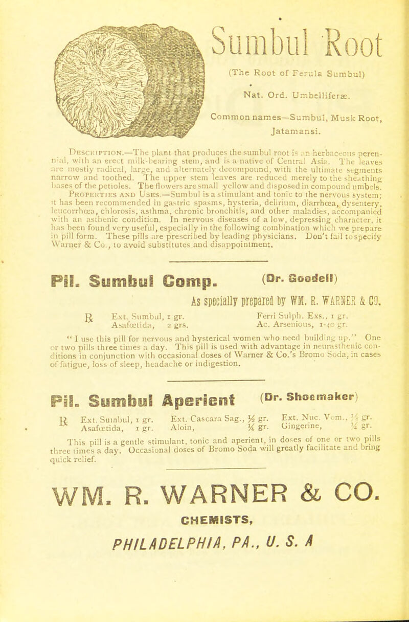 Sumbul Root (The Root of Ferula Sumbu!) Nat. Ord. UmbelHfera:. Common names—Sumbul, Musk Root, Jatamansi. Description.—The plant that produces the sumbul root is an herbaceous pcren- nal, with an erect milk-bearing stem, anil is a native of Centra! Asia. The leaves are mostly radical, larye, and alternately decompound, with the ultimate segments narrow and toothed. The upper stem leaves are reduced merely to the sheathing bases of the petioles. The flowers are small yellow and disposed in compound umbels. Properties and Uses.—Sumbul is a stimulant and tonic to the nervous system; it has been recommended in gastric spasms, hysteria, delirium, diarrhoea, dysentery, leucorrhcea, chlorosis, asthma, chronic bronchitis, and other maladies, accompanied with an asthenic condition. In nervous diseases of a low, depressing character, it lias been found very useful, especially in the following combination which we prepare in pill form. These pills are prescribed by leading physicians. Don't fail tospecify W arner & Co., to avoid substitutes and disappointment. PH. Sumbul Camp. (Dr. Goodeii) As specially prepared Uy R. WARNER & CO. R Ext. Sumbul, i gr. Feni Sulph. Exs.. i gr. Asafcetida, 2 grs. Ac. Arsenious, 1-40 gr.  I use this pill for nervous and hysterical women who need building up.'* One or two pills three times a day. This pill is used with advantage in neurasthenic con- ditions in conjunction with occasional doses of Warner & Co.'s Bromo Soda, in cases of fatigue, loss of sleep, headache or indigestion. Pil. Sumbu! Aperient (Dr. shoemaker) ]) Ext. Sumbul, 1 gr. Ext. Cascara Sag., H gr. Nllc- Vom--. 'A gr- Asafcetida, 1 gr. Aloin, % gr. Gingenne, % gr. This pill is a gentle stimulant, tonic and aperient, in doses of one or two pills three limes a day. Occasional doses of Bromo Soda will greatly facilitate anu bring quick relief. . R. WARNER & CO. CHEMISTS, PHILADELPHIA, PA., U. S. A