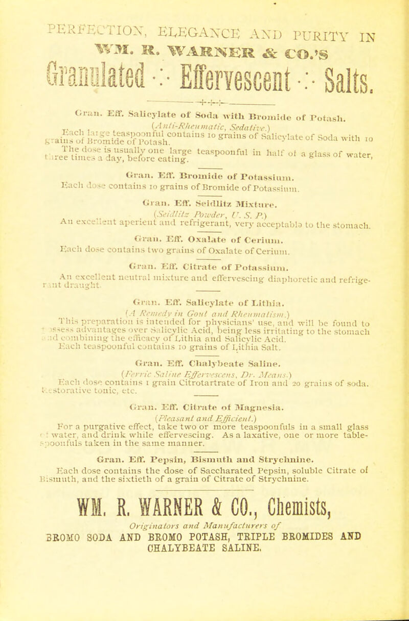 PERFECTION, EEEGANCE AND PURITY IN WM, R. WARNER & CO.'S raniilated : Effervescent :-Salts. y3 Gran. Eff. Salicylate of Soda with Bromide of Potash. T, , , (Anti-Rheumatic, Sedative.) g raW l^ft&DtaiDS 10 graiS °f Sa,ic^te °f «ith to I J^^yXZtrJ?^ teaSp°°nfal in halfoi a to of water, Gran. Eff. Bromide of Potassium. Bach dose contains 10 grains of Bromide of Potassium. Gran. Eft'. SeitUitz Mixture. {Setdlite Powder, V. S. P.) An excellent aperient and refrigerant, very acceptabla to the stomach. Gran. Eff. Oxalate of Cerium. Each dose contains two grains of Oxalate of Cerium. Gran. Eff. Citrate of Potassium. An excellent neutral mixture and effervescing diaphoretic and refrige- rant draught. 5 Gran. Eff. Salicylate of Eithia. (.•/ Remedy in Gout ami Rheumatism.) This preparation is intended for physicians' use, aud will be found to ssess advantages over Salicylic Acid, being less irritating to the stomach ;id combining the efficacy of Lithia and Salicvlic Acid. Each teaspoouful contains 10 grains of I.ithia Salt. Gran. Eff. Chalybeate Saline. (Ferric Saline Effervescois, Dr. Means.) Each dose contains 1 grain Citrotartrate of Iron and 20 grains of soda. Restorative tonic, etc. Gran. Eff. Citrate of Magnesia. (Pleasant and Efficient.) For a purgative effect, take two or more teaspooufuls in a small glass ■ : water, and drink while effervescing. As a laxative, one or more table- vjoonfuls taken in the same manner. Gran. Eff. Pepsin, Bismuth and Stryclmine. Each dose contains the dose of Saccharated Pepsin, soluble Citrate of ismuth, aud the sixtieth of a grain of Citrate of Strychnine. WM, R. WARNER & CO., Chemists, Originators and Manufacturers of 3ROM0 SODA AND BROMO POTASH, TRIPLE BROMIDES AND CHALYBEATE SALINE,