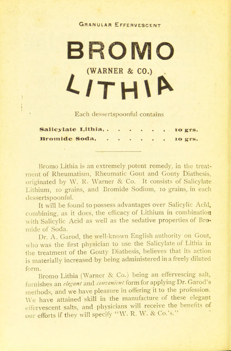 BROMO (WARNER & CO.) £/TH\* i Each dessertspoonful contains Salicylate i.ltliia, 10 «rs. Bromide Soda, 10 jfrs. Bromo Lithia is an extremely potent remedy, in the treat- ment of Rheumatism, Rheumatic Gout and Gouty Diathesis, originated by W. R. Warner & Co. It consists of Salicylate Lithium, 10 grains, and Bromide Sodium, 10 grains, in each dessertspoonful. It will be found to possess advantages over Salicylic Acid, combining, as it does, the efficacy of Lithium in combination with Salicylic Acid as well as the sedative properties of Bro- mide of Soda. Dr. A. Garod, the well-known English authority on Gout, who was the first physician to use the Salicylate of Lithia in the treatment of the Gouty Diathesis, believes that its action is materially increased by being administered in a freely diluted form. Bromo Lithia (Warner & Co.) being an effervescing salt, furnishes an elegant and convenient form for applying Dr. Garod's methods, and we have pleasure in offering it to the profession. We have attained skill in the manufacture of these elegant effervescent salts, and physicians will receive the benefits of our efforts if they will specify W. R. W. & Co.'s.