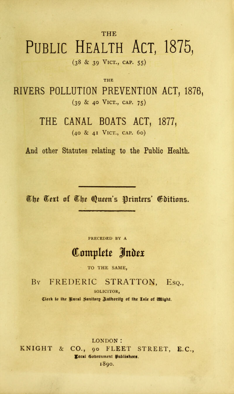 THE Public Health Act, IS15, (38 & 39 Vict., cap. 55) THE RIVERS POLLUTION PREVENTION ACT^ 1876, (39 & 40 Vict., cap. 75) THE CANAL BOATS ACT, 1877, (40 & 41 Vict., cap. 60) And other Statutes relating to the Public Health. ^txi of ^In OJumt's |3rintoa' (Bbitions. PRECEDED BY A Complete Ittbci TO THE SAME, By FREDERIC STRATTON, Esq., SOLICITOR, (Clttk to t\xt ^acHl ^«ntt«rg Jlathoritg of th< IsU of miqht. LONDON : KNIGHT & CO., 90 FLEET STREET, E.G., Hofftl (5ot)trnmrnt fntUfh^Vf. 1890.
