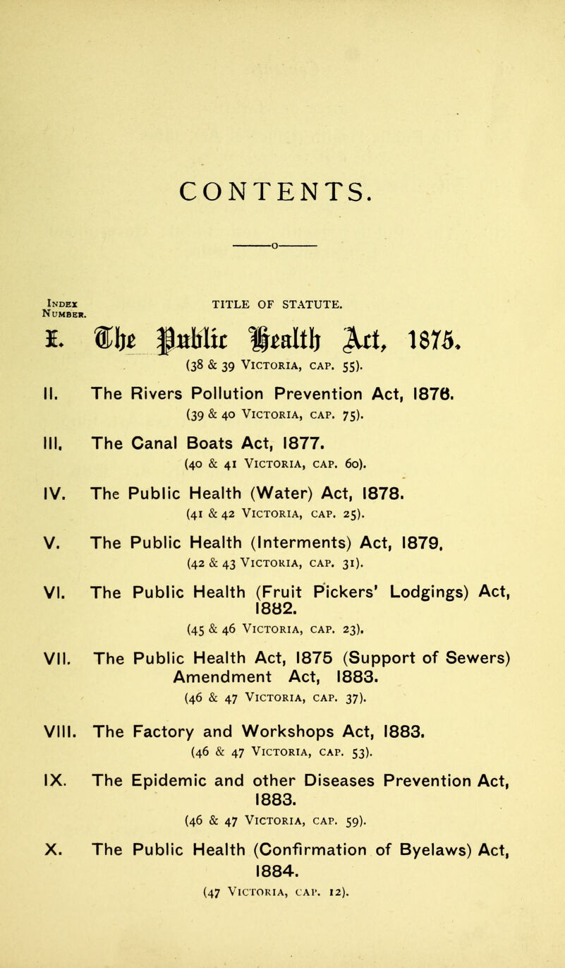 CONTENTS. ■0- Index title of statute. Number. (38 & 39 Victoria, cap. 55). II. The Rivers Pollution Prevention Act, 1876. (39 & 40 Victoria, cap. 75). III. The Canal Boats Act, 1877. (40 & 41 Victoria, cap. 60). IV. The Public Health (Water) Act, 1878. (41 & 42 Victoria, cap. 25). V. The Public Health (Interments) Act, 1879. (42 & 43 Victoria, cap. 31). VI. The Public Health (Fruit Pickers' Lodgings) Act, 1882. (45 & 46 Victoria, cap. 23). VII. The Public Health Act, 1875 (Support of Sev^ers) Amendnnent Act, 1883. (46 & 47 Victoria, cap. 37). VIII. The Factory and Workshops Act, 1883. (46 & 47 Victoria, cap. 53). IX. The Epidemic and other Diseases Prevention Act, 1883. (46 & 47 Victoria, cap. 59). X. The Public Health (Confirmation of Byelaws) Act, 1884. (47 Victoria, cap. 12).