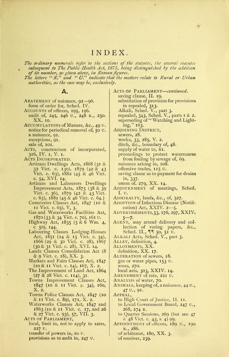 I N DEX. The ordinary numerals refer to the sections of the statutes, tlie several statutes subsequent to The Public Health Act, 1875, being distinguished by the addition of its number, as given above, in Rojnan figures. The letters i?. and  C/. indicate that the inatters relate to Rural or Urban authorities, as the case may be, exclusively. A. Abatement of nuisance, 92 —96. form of order for, Sched. IV. Accounts of officers, 195, 196. audit of, 245, 246 u., 248 R,, 250. XX. 10. Accumulations of Manure, &c., 49 u. notice for periodical removal of, 50 U. a nuisance, 91. exceptions, 91. sale of, 101. Acts, construction of incorporated, 316, IV. I, V. I. Acts Incorporated. Artizans Dwellings Acts, 1868 (31 & 32 Vict. c. 130), 1879 (42 & 43 Vict. c. 63), 1882 (45 & 46 Vict. c. 54, XVI. 14. Artizans and Labourers Dwellings Improvement Acts, 1875 (38 & 39 Vict. c. 36), 1879 (42 & 43 Vict. c. 63), 1882 (45 & 46 Vict. c. 64.) Cemeteries Clauses Act, 1847 (10 & II Vict. c. 65), V, 3. Gas and Waterworks Facilities Act, 1870(33 & 34 Vict. c. 70), 161 u. Highway Act, 1835 (5 & 6 Wm. 4, c 50), 144. Labouring Classes Lodging-IIouses Act, 1851 (14 & 15 Vict. c. 34), 1866 (29 & 30 Vict. c. 28), 1867 (30 & 31 Vict. c. 28), XVI. 14. Lands Clauses Consolidation Act (8 & 9 Vict. c. 18), XX. 3. Markets and Fairs Clauses Act, 1847 {10& II Vict. c. 14), 167, X. 2. The Improvement of Land Act, 1864 (27 & 28 Vict. c. 114), 31, Towns Improvement Clauses Act, 1847 (10 & II Vict. c. 34), 160, X. 2. Towns Police Clauses Act, 1847 (10 & II Vict. c. 89), 171, X. 2. Waterworks Clauses Act, 1847 and 1863 (10 & II Vict. c. 17, and 26 & 27 Vict. c. 93), 57, VII. 3. Acts of Parliament, local, limit in, not to apply to rates, 227 u. transfer of powers in, 10 ii. provisions as to audit in, 247 u. Acts of Parliament—continued. saving clause, II. 19. substitution of provision for provisions in repealed, 313. Alkali, Sched. V., part 3. repealed, 343, Sched. V., parts i & 2. superseding of'' Watching and Light- ing, 163. Adjoining District, sewers, 28. works, 33, 285, V. 2. ditch, &c., boundary of, 48. supply of water to, 61. proceedings to protect watercourse from fouling by sewage of, 69. nuisance arising in, 108. offensive trades, 115 U. saving clause as to payment for drains in, 337- union of, 279, XX. 14. Adjournment of meetings, Sched. I. u. Admiralty, lands, &c., of, 327. Adoption of Infectious Disease (Notifi- cation) Act, XXIV. 2—5. Advertisements, 53, 176, 297, XXIV. 5—7. Agent, may attend delivery and col- lection of voting papers, &c., Sched. II., HIT 50, 51 u. Alkali Acts, Sched. V., part 3. Alley, definition, 4. Allotments, XX. definition, XX. 17. Alteration of sewers, 18. gas or water pipes, 153 U. areas, 270. local acts, 303, XXIV. 14. Amendment of rate, 221 u. Analysis of water, 70. Animals, keeping of, a nuisance, 44 u., 47 u., 91- Appeal, to High Court of Justice, II. ii. to Local Government Board, 247 U., 268, 274 R. to Quarter Sessions, 269 (but see 47 48 Vict. c. 43, s. 4) 99. Appointment of officers, 189 u., 190 R., 286. of arbitrator, 180, XX. 3. of receiver, 239.