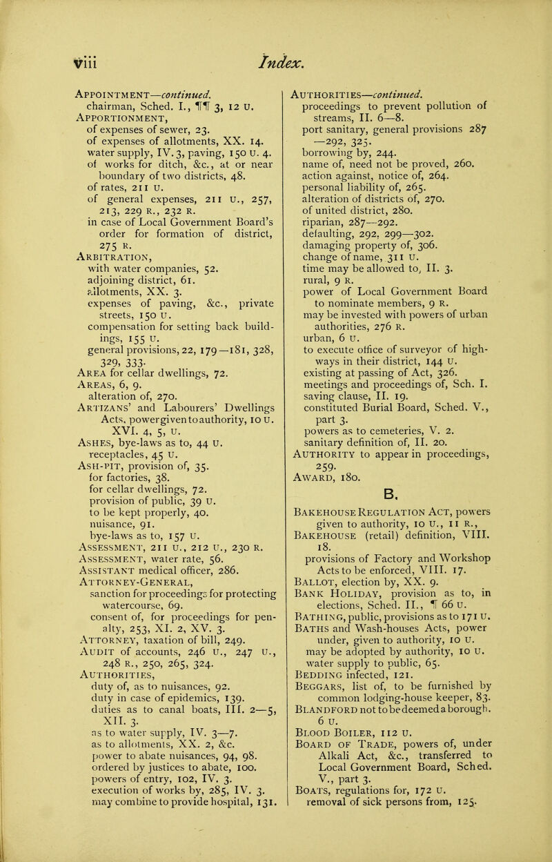 Avpoim^ME^T—continued. chairman, Sched. I., 3, 12 U. Apportionment, of expenses of sewer, 23. of expenses of allotments, XX. 14. water supply, IV. 3, paving, 150 U. 4. of works for ditch, &c., at or near boundary of two districts, 48. of rates, 211 u. of general expenses, 211 u., 257, 213, 229 R., 232 R. in case of Local Government Board's order for formation of district, 275 R. Arbitration, with water companies, 52. adjoining district, 61. p.ilotments, XX. 3. expenses of paving, &c., private streets, 150 u. compensation for setting back build- ings, 155 u. general provisions, 22, 179—181, 328, 329, 333- Area for cellar dwellings, 72, Areas, 6, 9. alteration of, 270. Ar'J'IZANs' and Labourers' Dwellings Acts, powergiven to authority, 10 U. XVL 4, 5, u. Ashes, bye-laws as to, 44 u. receptacles, 45 U. Ash-pit, provision of, 35. for factories, 38. for cellar dwellings, 72. provision of public, 39 U. to be kept properly, 40. nuisance, 91. bye-laws as to, 157 u. Assessment, 211 u., 212 u., 230 r. Assessment, water rate, 56. Assistant medical officer, 286. Attorney-General, sanction for proceedings for protecting watercourse, 69. consent of, for proceedings for pen- alty, 253, XL 2, XV. 3. Attorney, taxation of bill, 249. Audit of accounts, 246 u., 247 u., 248 r., 250, 265, 324. Authorities, duty of, as to nuisances, 92. duty in case of epidemics, 139. duties as to canal boats. III. 2—5, XIL 3. ns to water supply, IV. 3—7. as to allotments, XX. 2, &c. power to abate nuisances, 94, 98. ordered by justices to abate, 100. powers of entry, 102, IV. 3. execution of works by, 285, IV. 3. may combine to provide hospital, 131. Authorities—continued. proceedings to prevent pollution of streams, II. 6—8. port sanitary, general provisions 287 —292, 325. borrowing by, 244. name of, need not be proved, 260. action against, notice of, 264. personal liability of, 265. alteration of districts of, 270. of united district, 280. riparian, 287—292. defaulting, 292, 299—302. damaging property of, 306. change of name, 311 u. time may be allowed to^ II. 3. rural, 9 r. power of Local Government Board to nominate members, 9 R. may be invested with powers of urban authorities, 276 R. urban, 6 u. to execute office of surveyor of high- ways in their district, 144 u. existing at passing of Act, 326. meetings and proceedings of, Sch. 1. saving clause, II. 19. constituted Burial Board, Sched. V., part 3. powers as to cemeteries, V. 2. sanitary definition of, II. 20. Authority to appear in proceedings, 259- Award, 180. B. Bakehouse Regulation Act, powers given to authority, 10 U., ii R., Bakehouse (retail) definition, VIII. 18. provisions of Factory and Workshop Acts to be enforced, VIII. 17. Ballot, election by, XX. 9. Bank Holiday, provision as to, in elections, Sched. 11., IT 66 u. Bathing, public, provisions as to 171 u. Baths and Wash-houses Acts, power under, given to authority, 10 u. may be adopted by authority, 10 U. water supply to public, 65. Bedding infected, 121. Beggars, list of, to be furnished by common lodging-house keeper, 83. Blandford not to be deemed a borough. 6 u. Blood Boiler, 112 u. Board of Trade, powers of, under Alkali Act, &c., transferred to Local Government Board, Sched. v., part 3. Boats, regulations for, 172 u. I removal of sick persons from, 125.