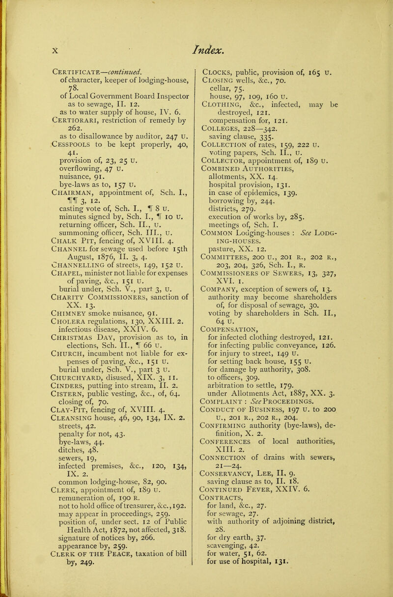 Certi FICATE—continued. of character, keeper of lodging-house, 78. of Local Government Board Inspector as to sewage, II. 12. as to water supply of house, IV. 6. Certiorari, restriction of remedy by 262. as to disallowance by auditor, 247 u. Cesspools to be kept properly, 40, 4I; . provision of, 23, 25 u. overflowing, 47 u. nuisance, 91. bye-laws as to, 157 U. Chairman, appointment of, Sch. I., HIT 3, 12. casting vote of, Sch. I., IT 8 u. minutes signed by, Sch. I., H 10 U. returning officer, Sch. II., u. summoning officer, Sch. III., u. Chalk Pit, fencing of, XVIII. 4. Channel for sewage used before 15th August, 1876, II. 3, 4. Channelling of streets, 149, 152 u. Chapel, minister not liable for expenses of paving, &c., 151 U. burial under, Sch. V., part 3, u. Charity Commissioners, sanction of XX. 13. Chimney smoke nuisance, 91. Cholera regulations, 130, XXIII. 2. infectious disease, XXIV. 6. Christmas Day, provision as to, in elections, Sch. II., H 66 u. Church, incumbent not liable for ex- penses of paving, &c., 151 u. burial under, Sch. V., part 3 u. Churchyard, disused, XIX. 3, 11. Cinders, putting into stream, II. 2. Cistern, public vesting, &c., of, 64. closing of, 70. Clay-Pit, fencing of, XVIII. 4. Cleansing house, 46, 90, 134, IX. 2. streets, 42. penalty for not, 43. bye-laws, 44. ditches, 48. sewers, 19, infected premises, &c., 120, 134, IX. 2. common lodging-house, 82, 90. Clerk, appointment of, 189 u. remuneration of, 190 R. not to hold office of treasurer, &c. ,192. may appear in proceedings, 259. position of, under sect. 12 of Public Health Act, 1872, not affected, 318. signature of notices by, 266. appearance by, 259. Clerk of the Peace, taxation of bill by, 249. Clocks, public, provision of, 165 u. Closing wells, &c., 70. cellar, 75. house, 97, 109, 160 u. Clothing, &c., infected, may be destroyed, 121. compensation for, 121. Colleges, 228—342. saving clause, 335. Collection of rates, 159, 222 u. voting papers, Sch. II., U. Collector, appointment of, 189 u. Combined Authorities, allotments, XX. 14. hospital provision, 131. in case of epidemics, 139. borrowing by, 244. districts, 279. execution of works by, 285. meetings of, Sch. I. Common Lodging-houses : See Lodg- ing-houses. pasture, XX. 12. Committees, 200 u., 201 r., 202 r., 203, 204, 326, Sch. I., R. Commissioners of Sewers, 13, 327, XVI. I. Company, exception of sewers of, 13. authority may become shareholders of, for disposal of sewage, 30. voting by shareholders in Sch. II., 64 u. Compensation, for infected clothing destroyed, I2i. for infecting public conveyance, 126. for injury to street, 149 u. for setting back house, 155 u. for damage by authority, 308. to officers, 309. arbitration to settle, 179. under Allotments Act, 1887, XX. 3. Complaint: 6'^^-Proceedings. Conduct of Business, 197 u. to 200 U., 2QI R., 202 R., 204. Confirming authority (bye-laws), de- finition, X. 2. Conferences of local authorities, XIII. 2. Connection of drains with sewers, 21—24. Conservancy, Lee, II, 9. saving clause as to, 11. 18. Continued Fever, XXIV. 6. Contracts, for land, &c., 27. for sewage, 27. with authority of adjoining district, 28. for dry earth, 37. scavenging, 42. for water, 51, 62. for use of hospital, 131.