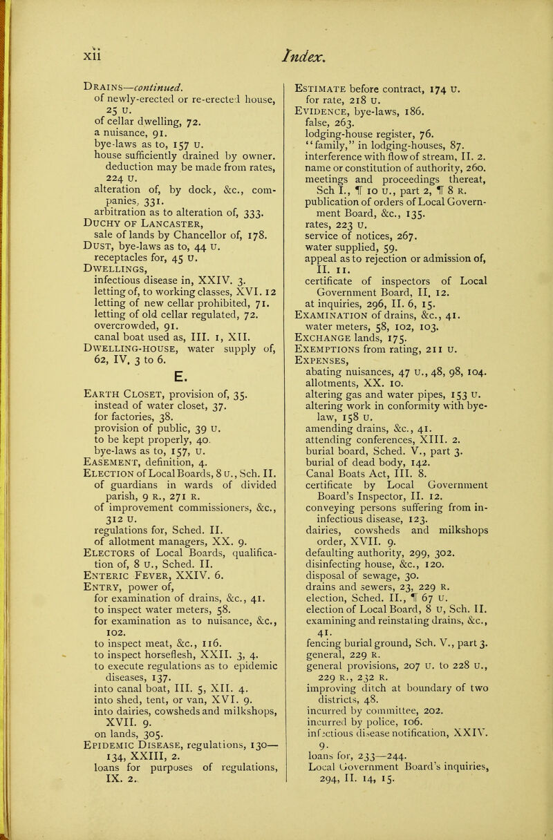 TiRAm^—continued. of newly-erected or re-erected house, 25 u. of cellar dwelling, 72. a nuisance, 91. bye daws as to, 157 u. house sufficiently drained by owner. deduction may be made from rates, 224 u. alteration of, by dock, &c., com- panies, 331. arbitration as to alteration of, 333. Duchy of Lancaster, sale of lands by Chancellor of, 178. Dust, bye-laws as to, 44 u. receptacles for, 45 u. Dwellings, infectious disease in, XXIV. 3. letting of, to working classes, XVI. 12 letting of new cellar prohibited, 71. letting of old cellar regulated, 72. overcrowded, 91. canal boat used as. III. i, XII. Dwelling-house, water supply of, 62, IV. 3 to 6. E. Earth Closet, provision of, 35. instead of water closet, 37. for factories, 38. provision of public, 39 U. to be kept properly, 40. bye-laws as to, 157, u. Easement, definition, 4. Election of Local Boards, 8 u., Sch. II. of guardians in wards of divided parish, 9 r., 271 r. of improvement commissioners, &c., 312 U. regulations for, Sched. II. of allotment managers, XX. 9. Electors of Local Boards, qualifica- tion of, 8 u., Sched. II. Enteric Fever, XXIV. 6. Entry, power of, for examination of drains, &c., 41. to inspect water meters, 58. for examination as to nuisance, (Sic, 102. to inspect meat, &c., 116. to inspect horseflesh, XXII. 3, 4. to execute regulations as to epidemic diseases, 137. into canal boat. III. 5, XII. 4, into shed, tent, or van, XVI. 9. into dairies, cowsheds and milkshops, XVII. 9. on lands, 305. Epidemic Disease, regulations, 130— 134, XXIII, 2. loans for purposes of regulations, IX. 2. Estimate before contract, 174 u. for rate, 218 u. Evidence, bye-laws, 186. false, 263. lodging-house register, 76. family, in lodging-houses, 87. interference with flow of stream, II. 2. name or constitution of authority, 260. meetings and proceedings thereat, Sch I., 1[ 10 u., part 2, IT 8 r. publication of orders of Local Govern- ment Board, &c., 135. rates, 223 u. service of notices, 267. water supplied, 59. appeal as to rejection or admission of, II. II. certificate of inspectors of Local Government Board, II. 12. at inquiries, 296, II. 6, 15. Examination of drains, &c., 41. water meters, 58, 102, 103. Exchange lands, 175. Exemptions from rating, 211 u. Expenses, abating nuisances, 47 u., 48, 98, 104. allotments, XX. 10. altering gas and water pipes, I53 u. altering work in conformity with bye- law, 158 u. amending drains, &c., 41. attending conferences, XIII. 2. burial board, Sched. V., part 3. burial of dead body, 142. Canal Boats Act, III. 8. ^ certificate by Local Government Board's Inspector, II. 12. conveying persons suffering from in- infectious disease, 123. dairies, cowsheds and milkshops order, XVII. 9. defaulting authority, 299, 302. disinfecting house, &c., 120. disposal of sewage, 30. drains and sewers, 23, 229 R. election, Sched. II., ^ 67 u. election of Local Board, 8 u, Sch. II. examining and reinstating drains, &c., 41. fencing burial ground, Sch. V., part 3. general, 229 R. general provisions, 207 u. to 228 u., 229 R., 232 R. improving ditch at boundary of two districts, 48. incurred by committee, 202. incurred by police, 106. infictious disease notification, XXIV. 9- loans for, 233—244. Local Government Board's inquiries, 294, 11. 14, 15.