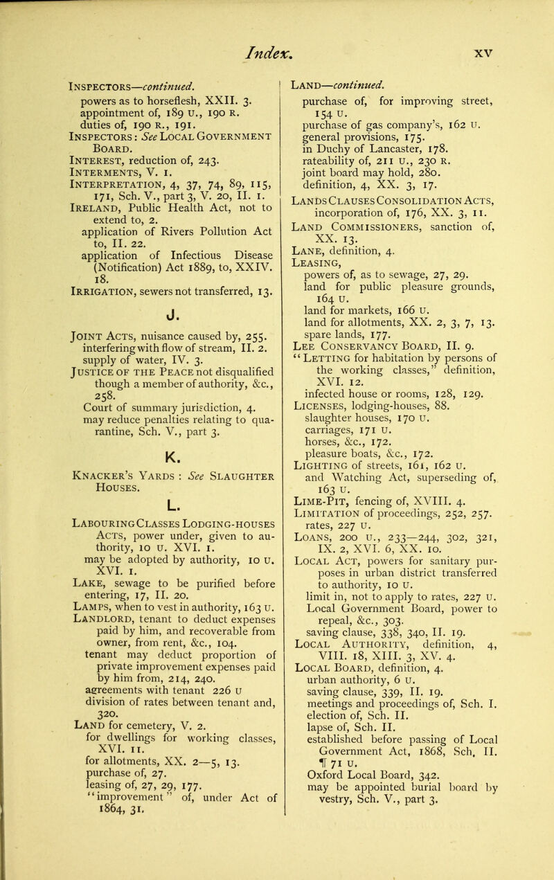 Inspectors—continued. powers as to horseflesh, XXII. 3. appointment of, 189 u., 190 R. duties of, 190 R., 191. Inspectors: Local Government Board. Interest, reduction of, 243. Interments, V. i. Interpretation, 4, 37, 74, 89, 115, 171, Sch. v., part 3, V. 20, II. i. Ireland, PubHc Health Act, not to extend to, 2. application of Rivers Polhition Act to, II. 22. application of Infectious Disease (Notification) Act 1889, to, XXIV. 18. Irrigation, sewers not transferred, 13. J. Joint Acts, nuisance caused by, 255. interferingwith flow of stream, II. 2. supply of water, IV. 3. Justice OF the Peace not disqualified though a member of authority, &c.. Court of summary jurisdiction, 4. may reduce penalties relating to qua- rantine, Sch. v., part 3. K. Knacker's Yards : See Slaughter Houses. L. LabouringClasses Lodging-houses Acts, power under, given to au- thority, 10 u. XVI. I. may be adopted by authority, 10 u. XVI. I. Lake, sewage to be purified before entering, 17, II. 20. Lamps, when to vest in authority, 163 u. Landlord, tenant to deduct expenses paid by him, and recoverable from owner, from rent, &c., 104. tenant may deduct proportion of private improvement expenses paid by him from, 214, 240. agreements with tenant 226 u division of rates between tenant and, 320. Land for cemetery, V. 2. for dwellings for working classes, XVI. II. for allotments, XX. 2—5, 13. purchase of, 27. leasing of, 27, 29, 177. improvement of, under Act of 1864, 31. LAN D—continued. purchase of, for improving street, 154 u. purchase of gas company's, 162 u. general provisions, 175. in Duchy of Lancaster, 178. rateability of, 211 U., 230 R. joint board may hold, 280. definition, 4, XX. 3, 17. Lands Clauses Consolidation Acts, incorporation of, 176, XX. 3, 11. Land Commissioners, sanction of, XX. 13. Lane, definition, 4. Leasing, powers of, as to sewage, 27, 29. land for public pleasure grounds, 164 u. land for markets, 166 u. land for allotments, XX. 2, 3, 7, 13. spare lands, 177. Lee Conservancy Board, II. 9.  Letting for habitation by persons of the working classes, definition, XVI. 12. infected house or rooms, 128, 129. Licenses, lodging-houses, 88. slaughter houses, 170 u. carriages, 171 u. horses, &c., 172. pleasure boats, &c., 172. Lighting of streets, 161, 162 u. and Watching Act, superseding of, 163 u. Lime-Pit, fencing of, XVIII. 4. Limitation of proceedings, 252, 257. rates, 227 u. Loans, 200 u., 233—244, 302, 321, IX. 2, XVI. 6, XX. 10. Local Act, powers for sanitary pur- poses in urban district transferred to authority, 10 u. limit in, not to apply to rates, 227 u. Local Government Board, power to repeal, &c., 303. saving clause, 338, 340, II. 19. Local Authority, definition, 4, VIII. 18, XIII. 3, XV. 4. Local Board, definition, 4. urban authority, 6 u. saving clause, 339, II. 19. meetings and proceedings of, Sch. I. election of, Sch. II. lapse of, Sch. II. established before passing of Local Government Act, 1868, Sch. II. IT 71 u. Oxford Local Board, 342. may be appointed burial board by vestry, Sch. V., part 3.