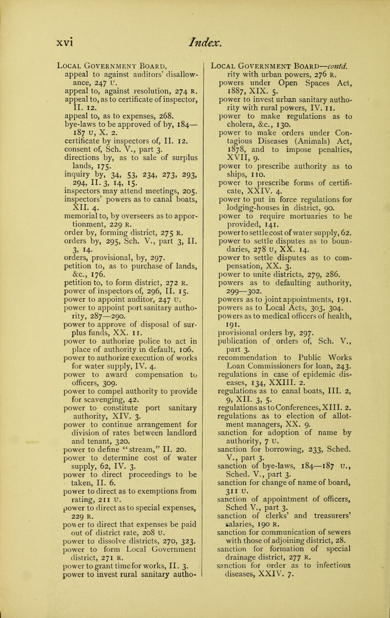 Local Government Board, appeal to against auditors' disallow- ance, 247 u. appeal to, against resolution, 274 R. appeal to, as to certificate of inspector, 11. 12. appeal to, as to expenses, 268. bye-laws to be approved of by, 184— 187 u, X. 2. certificate by inspectors of, II. 12. consent of, Sch. V., part 3. directions by, as to sale of surplus lands, 175. inquiry by, 34, 53, 234, 273, 293, 294, II. 3, 14, 15. inspectors may attend meetings, 205. inspectors' powers as to canal boats, XII. 4. memorial to, by overseers as to appor- tionment, 229 R. order by, forming district, 275 R. orders by, 295, Sch. V., part 3, II. 3, H- orders, provisional, by, 297. petition to, as to purchase of lands, &c., 176. petition to, to form district, 272 r. power of inspectors of, 296, II. 15. power to appoint auditor, 247 u. power to appoint port sanitary autho- rity, 287—290. power to approve of disposal of sur- plus funds, XX. II. power to authorize police to act in place of authority in default, 106. power to authorize execution of works for water supply, IV. 4. power to award compensation to officers, 309. power to compel authority to provide for scavenging, 42. power to constitute port sanitary authority, XIV. 3. power to continue arrangement for division of rates between landlord and tenant, 320. power to define stream, II. 20. power to determine cost of water supply, 62, IV. 3. power to direct proceedings to be taken, II. 6. power to direct as to exemptions from rating, 211 U. power to direct as to special expenses, 229 R. povi er to direct that expenses be paid out of district rate, 208 u. power to dissolve districts, 270, 323. power to form Local Government district, 271 R. power to grant time for works, II. 3. power to invest rural sanitary autho- I Local Government Board—contd. rity with urban powers, 276 R. powers under Open Spaces Act, 1887, XIX. 5. power to invest urban sanitary autho- rity with rural powers, IV. 11. power to make regulations as to cholera, &c., 130. power to make orders under Con- tagious Diseases (Animals) Act, 1878, and to impose penalties, XVII, 9. power to prescribe authority as to ships, 110. power to prescribe forms of certifi- cate, XXIV. 4. power to put in force regulations for lodging-houses in district, 90. power to require mortuaries to be provided, 141. power to settle cost of water supply, 62. power to settle disputes as to boun- daries, 278 u, XX. 14. power to settle disputes as to com- pensation, XX. 3. power to unite districts, 279, 286. powers as to defaulting authority, 299—302. powers as to joint appointments, 191. powers as to Local Acts, 303, 304. powers as to medical officers of health, 191. provisional orders by, 297. publication of orders of, Sch. V., part 3. recommendation to Public Works Loan Commissioners for loan, 243. regulations in case of epidemic dis- eases, 134, XXIII. 2. regulations as to canal boats. III. 2, 9, XII. 3, 5. regulations as to Conferences, XIII. 2. regulations as to election of allot- ment managers, XX. 9. sanction for adoption of name by authority, 7 u. sanction for borrowing, 233, Sched. v., part 3. sanction of bye-laws, 184—187 U., Sched. v., part 3. sanction for change of name of board, 311 u. sanction of appointment of officers, Sched v., part 3. sanction of clerks' and treasurers' salaries, 190 R. sanction for communication of sewers with those of adjoining district, 28. sanction for formation of special drainage district, 277 R. sanction for order as to infectious diseases, XXIV. 7.