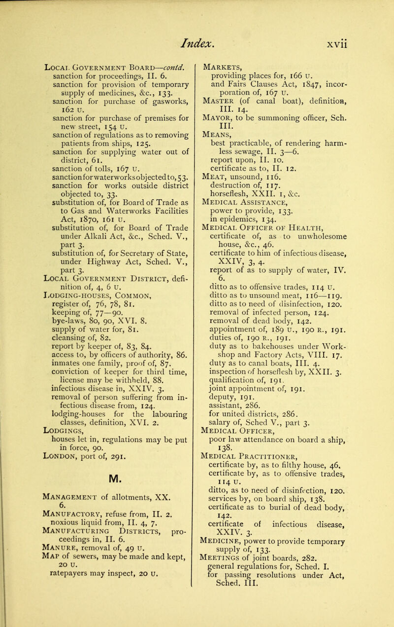 Local Government Board—conid. sanction for proceedings, II. 6. sanction for provision of temporary supply of medicines, &c., 133. sanction for purchase of gasworks, 162 u. sanction for purchase of premises for new street, 154 u. sanction of regulations as to removing patients from ships, 125. sanction for supplying water out of district, 61. sanction of tolls, 167 U. sanctionfor waterworks objected to, 5 3. sanction for works outside district objected to, 33. substitution of, for Board of Trade as to Gas and Waterworks Facilities Act, 1870, 161 u. substitution of, for Board of Trade under Alkali Act, &c., Sched. V., part 3. substitution of, for Secretary of State, under Highway Act, Sched. V., part 3. Local Government District, defi- nition of, 4, 6 u. Lodging-houses, Common, register of, 76, 78, 81. keeping of, 77—90, bye-laws, 80, 90, XVI. 8. supply of M^ater for, 81. cleansing of, 82. report by keeper of, 83, 84. access to, by officers of authority, 86. inmates one family, proof of, 87. conviction of keeper for third time, license may be withheld, 88. infectious disease in, XXIV. 3. removal of person suffering from in- fectious disease from, 124. lodging-houses for the labouring classes, definition, XVI. 2. Lodgings, houses let in, regulations may be put in force, 90. London, port of, 291. M. Management of allotments, XX. 6. Manufactory, refuse from, II. 2. noxious liquid from, II. 4, 7. Manufacturing Districts, pro- ceedings in, II. 6. Manure, removal of, 49 u. Map of sewers, may be made and kept, 20 u. ratepayers may inspect, 20 u. Markets, providing places for, 166 u. and Fairs Clauses Act, 1847, incor- poration of, 167 u. Master (of canal boat), definition, III. 14. Mayor, to be summoning officer, Sch. III. Means, best practicable, of rendering harm- less sewage, II. 3—6. report upon, II. 10. certificate as to, II. 12. Meat, unsound, 116. destruction of, 117. horseflesh, XXII. i, &c. Medical Assistance, power to provide, 133. in epidemics, 134. Medical Officer of Health, certificate of, as to unwholesome house, &c., 46. certificate to him of infectious disease, XXIV, 3, 4. report of as to supply of water, IV. 6. ditto as to offensive trades, 114 u. ditto as t<j unsound meat, 116—119. ditto as to need of disinfection, 120. removal of infected person, 124. removal of dead body, 142. appointment of, 189 u., 190 R., 191. duties of, 190 R., 191. duty as to bakehouses under Work- shop and Factory Acts, VIII. 17. duty as to canal boats. III. 4. inspection of horseflesh by, XXII. 3. qualification of, 191. joint appointment of, 191. deputy, 191. assistant, 286. for united districts, 286. salary of, Sched V., part 3. Medical Officer, poor law attendance on board a ship, 138- Medical Practitioner, certificate by, as to filthy house, 46, certificate by, as to offensive trades, 114 U. ditto, as to need of disinfection, 120. services by, on board ship, 138. certificate as to burial of dead body, 142. certificate of infectious disease, XXIV. 3. Medicine, power to provide temporary supply of, 133. Meetings of joint boards, 282. general regulations for, Sched. 1. for passing resolutions under Act, Sched. III.