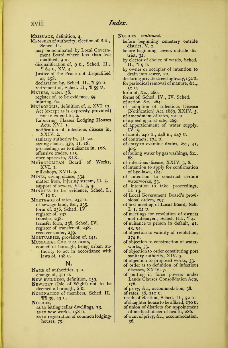 Messuage, definition, 4. Members of authority, election of, 8 u., Sched. II. may be nominated by Local Govern- ment Board where less than five qualified, 9 R. disqualification of, 9 R., Sched. II., IT 64 u, XV. 4. Justice of the Peace not disqualified as, 258. declaration by, Sched. II., IF 56 u. retirement of, Sched. II., II 59 u. Meters, water. 58. register of, to be evidence, 59. injuring, 60. Metropolis, definition of, 4, XVI. 13. Act (except as is expressly provided) not to extend to, 2. Labouring Classes Lodging Houses Acts, XVI. I. notification of infectious disease in, . XXIV. 2. sanitary authority in, II. 20. saving clause, 336, II. 18. ^ proceedings as to nuisance in, 108. offensive trades, 115. open spaces in, XIX. Metropolitan Board of Works, XVL I. milkshops, XVII. 9. Mines, saving clause, 334. matter from, injuring stream, II. 5. support of sewers, VII. 3, 4. Minutes to be evidence, Sched. I., H 10 u. Mortgage of rates, 233 u. of sewage land, &c., 235. form of, 236, Sched. IV. register of, 237. transfer, 238. transfer form, 238, Sched. IV. register of transfer of, 238. receiver under, 239. Mortuaries, provision of, 141. Municipal Corporations, council of borough, being urban au- thority to act in accordance with laws of, 198 u. N. Name of authorities, 7 u. change of, 311 u. New building, definition, 159. New^port (Isle of Wight) not to be deemed a borough, 6 u. Nomination of members, Sched. II. 39. 43 u. Notices, as to letting cellar dwellings, 73. as to new works, 158 u. as to registration of common lodging- houses, 79. Notices—continued, before beginning cemetery outside district, V. 2. before beginning sewers outside dis- trict, 32. by elector of choice of wards, Sched. IL, IT 9 u. by owner or occupier of intention to drain into sewer, 20. declaringprivate street highway, 152 U, for periodical removal of manure, &c., 50 U. form of, &c., 266. forms of, Sched. IV., IV. Sched. of action, &c., 264. of adoption of Infectious Disease (Notification) Act, 1889, XXIV. 5. of amendment of rates, 221 u. of appeal against rate, 269. of apportionment of water supply, IV. 5. of audit, 246 u., 248 R., 247 u. of contracts, 174 u. of entry to examine drains, &c.. 41, 305- of fouling water by gas washings, &c., 68. of infectious disease, XXIV. 3, 8. of intention to apply for confirmation of bye-laws, 184. of intention to construct certain waterworks, 53. of intention to take proceedings, II. 13. of Local Government Board's provi- sional orders, 297 of first meeting of Local Board, Sch, I. I, 12 u. of meetings for resolution of owners and ratepayers, Sched. III., IT 4. of nuisance to person in default, 41, 43. 94. of objection to validity of resolution, 274 R. of objection to construction of water- works, 53. of objection to order constituting port sanitary authority, XIV, 3. of objection to proposed works, 33. of order as to definition of infectious diseases, XXIV. 7. of putting in force powers under Lands Clauses Consolidation Acts, 176. of privy, &c., accommodation, 38. of rates, 36, 210 u. result of election, Sched. II , 52 u. of slaughter house to be affixed, 170 u. of union of districts for appointment of medical officer of health, 286. of want of privy, &c., accommodation, 36.