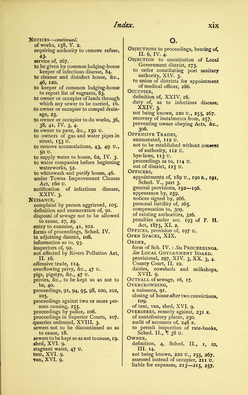 ;1C0TICES—continued. of works, 158, V. 2. requiring authority to lemove refuse, 43. service of, 267. to be given by common lodging-house keeper of infectious disease, 84. to cleanse and disinfect house, &c., 46, 120. to keeper of common lodging-house to report list of vagrants, 83. to owner or occupier of lands through which any sewer to be carried, 16. to owner or occupier to compel drain- age, 23. to owner or occupier to do works, 36, 38, 41, IV. 3, 4. to owner to pave, &c., 150 U. to owners of gas and water pipes in street, 153 u. to remove accumulations, 43, 49 u., 50 u, to supply water to house, 62, IV. 3. to water companies before beginning waterworks, 52. to whitewash and purify house, 46. under Towns Improvement Clauses Act, 160 u. notification of infectious disease, XXIV. 3. IJUISANCE, complaint by person aggrieved, 105. definition and enumeration of, 91. disposal of sewage not to be allowed to cause, 27, 29. •entry to examine, 41, 102. forms of proceedings, Sched. IV. in adjoining district, io8. information as to, 93. inspectors of, 92. not affected by Rivers Pollution Act, II. 16. •offensive trade, 114. overflowing privy, &c., 47 u. pigs, pigstye, &c., 47 u. privies, &c., to be kept so as not to be, 40. proceedings, 91, 94, 95, 98, 100, 102, 105. proceedings against two or more per- sons causing, 255. proceedings by police, 106. proceedings in Superior Courts, 107. quarries unfenced, XVIII. 3. sewers not to be discontinued so as to cause, 18. sewers to be kept so as not to cause, 19. shed, XVI. 9. stagnant water, 47 u. tent, XVI. 9. van, XVI. 9, o. Objections to proceedings, hearing of, II. 6, IV. 4. Objection to constitution of Local Government district, 273. to order constituting port sanitary authority, XtV. 3. to union of districts for appointment of medical officer, 286. Occupier, definition of, XXIV. 16. duty of, as to infectious disease, XXIV. 3. not being known, 220 u., 255, 267. recovery of instalments from, 257. preventing owner obeying Acts, &c., 306. Offensive Trades, enumerated, 112 u. not to be established without consent of authority, 112 U. bye-laws, 113 u. proceedings as to, 114 U. out of district, 115 u. Officers, appointments of, 189 u., 190 R., 191, Sched. v., part 3. general provisions, 192—196. appearance by, 259. notices signed by, 266. personal liability of, 265. compensation to, 309. of existing authorities, 326. penalties under sec. 193 of P. H. Act, 1875, XI. 2. Offices, provision of, 197 u. Open Spaces, XIX. Order, form of Sch. IV. : Set Proceedings. See Local Government Board. provisional, 297, XIV. 3, XX. 3, 4. County Court, II. 10. dairies, cowsheds and milkshops, XVIL 9. Outfall of sewage, 16, 17. Overcrowding, a nuisance, 91. closing of house after two convictions, 109. of tent, van, shed, XVI. 9. Overseers, remedy against, 231 r. of contributory places, 230, audit of accounts of, 248 R. to permit inspection of rate-books, Sched. II., nr 38 u. Owner, definition, 4, Sched. II., i, 10, IIL 14. not being known, 220 u., 255, 267. assessed instead of occupier, 211 u. liable for expenses, 213—215, 257.