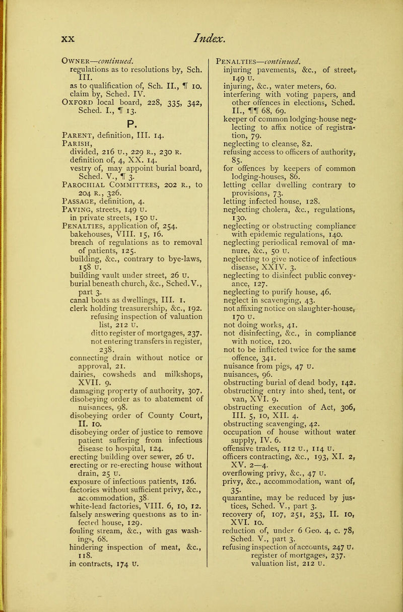 Own e r—continued. regulations as to resolutions by, Sch. III. as to qualification of, Sch. II., IF lo. claim by, Sched. IV. Oxford local board, 228, 335, 342, Sched. I,, IT 13. P. Parent, definition, III. 14. Parish, divided, 216 U., 229 R., 230 R. definition of, 4, XX. 14. vestry of, may appoint burial board, Sched. v., 113. Parochial Committees, 202 r., to 204 R,, 326, Passage, definition, 4. Paving, streets, 149 u. in private streets, 150 U. Penalties, application of, 254. bakehouses, VIII. 15, 16. breach of regulations as to removal of patients, 125. building, &c., contrary to bye-laws, 158 U. building vault under street, 26 u. burial beneath church, &c., Sched. V., part 3. canal boats as dwellings, III. i. clerk holding treasurership, &c., 192. refusing inspection of valuation Hst, 212 u. ditto register of mortgages, 237. not entering transfers ia reoister, 238. connecting drain without notice or approval, 21. dairies, cowsheds and milkshops, XVII. 9. damaging property of authority, 307. disobeying order as to abatement of nuisances, 98. disobeying order of County Court, II. 10. disobeying order of justice to remove patient suffering from infectious disease to hospital, 124. erecting building over sewer, 26 U. erecting or re-erecting house without drain, 25 u. exposure of infectious patients, 126. factories without sufficient privy, &c., accommodation, 38. white-lead factories, VIII. 6, 10, 12. falsely answering questions as to in- fected house, 129. fouling stream, &c., with gas wash- ings, 68. hindering inspection of meat, &c., 118. in contracts, 174 U. Penalties—continued. injuring pavements, &c., of street, 149 u. injuring, &c., water meters, 60. interfering with voting papers, and other offences in elections, Sched. II. , 1T1[ 68, 69. keeper of common lodging-house neg-' lecting to affix notice of registra- tion, 79. neglecting to cleanse, 82. refusing access to officers of authority, 85. for offences by keepers of common lodging-houses, 86. letting cellar dwelling contrary to provisions, 73. letting infected house, 128. neglecting cholera, &c,, regulations, 130. neglecting or obstructing compliance with epidemic regulations, 140. neglecting periodical removal of ma- nure, &c., 50 u. neglecting to give notice of infectious disease, XXIV. 3. neglecting to disinfect public convey ance, 127. neglecting to purify house, 46. neglect in scavenging, 43. not affixing notice on slaughter-house, 170 u. not doing works, 41. not disinfecting, &c., in compliance with notice, 120. not to be inflicted tMdce for the same offence, 341. nuisance from pigs, 47 u. nuisances, 96. obstructing burial of dead body, 142. obstructing entry into shed, tent, of van, XVI. 9. obstructing execution of Act, 306, III. 5, 10, XII. 4. obstructing scavenging, 42. occupation of house without water supply, IV. 6. offensive trades, 112 u., 114 U. officers contracting, &c., 193, XI. 2, XV. 2—4. overflowing privy, &c., 47 u. privy, &c., accommodation, want of, 35- quarantine, may be reduced by jus- tices, Sched. v., part 3. recovery of, 107, 251, 253, II. ID, XVI. 10. reduction of, under 6 Geo. 4, c. 78, Sched. v., part 3. refusing inspection of accounts, 247 U. register of mortgages, 237. valuation list, 212 u.