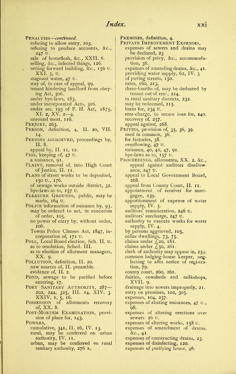 Penalties—continued. refusing to allow entry, 103. refusing to produce accounts, &c., 247 u. sale of horseflesh, &c., XXIL 6. selling, &c., infected things, 126. setting forward building, &c., 156 U. i XXL 3, u. ' stagnant water, 47 U. ! stay of, in case of appeal, 99. \ tenant hindering landlord from obey- ; ing Act, 306. under bye-laws, 183. under incorporated Acts, 316, under sec. 193 of P. H. Act, 1875, XI. 2, XV. 2—4. unsound meat, 116. Perjury, 263. Person, definition, 4, II. 20, VII. 14. Persons aggrieved, proceedings by, II. 8. appeal by, II. II, 12. 1 Pigs, keeping of, 47 u. a nuisance, 91. Plaint, removal of, into High Court of Justice, II. II. I Plans of street works to be deposited, 1 150 U., 176. I of sewage works outside district, 32. I bye-laws as to, 157 U. Pleasure Grounds, public, may be made, 164 U. Police information of nuisance by, 93. may be ordered to act, in execution of order, 105. no power of entry by, without order, 106. Towns Police Clauses Act, 1847, in- corporation of, 171 u. Poll, Local Board election, Sch. II. u. as to resolution, Sched. III. as to election of allotment managers, XX. 9. Pollution, definition, 11. 20. new sources of, II. preamble, evidence of, II. 2. Pond, sewage to be purified before entering, 17. Port Sanitary Authority, 287— 292, 24.4, 325, III. 14, XIV. 3. XXIV. I, 5, 16. i Possession of allotments recovery ] of, XX. 8. I Post-Mortem Examination, provi- ; sion of place for, 143. Powers, cumulative, 341, II. 16, IV. 13. rural, may be conferred on urban < authority, IV. 11. j urban, may be conferred on rural ' sanitary authority, 276 r. Premises, definition, 4. Private Improvement Expenses, expenses of sewers and drains may be declared, 23 provision of privy, &c,, accommoda- tion, 36. expenses of amending drains, &c., 41. providing water supply, 62, IV. 3 of paving streets, 150. rates, 160, 213. three-fourths of, may be deducted by tenant out of rent, 214. in rural sanitary districts, 232. maybe redeemed, 215. loans for, 234 U. rent-charge, to secure loan for, 240. recovery of, 257. appeal against, 268. Privies, provision of, 35, 36, 39. used in common, 36. for factories, 38. overflowing, 47 u. nuisance, 40, 41, 47, 91. bye-laws as to, 157 u. Proceedings, allotments, XX. 2, &c., appeal against auditors disallow- ance, 247 u. appeal to Local Government Board, 268. appeal from County Court, II. 11. appointment of receiver for mort- gagee, 239. apportionment of expense of water supply, IV. 5. auditors' remuneration, 246 u. auditors' surcharge, 247 u. authority to execute works for water supply, IV. 4. by persons aggrieved, 105, cellar dwellings, 73, 75. claims under ^^20, 181. claims under ^50, 261. clerk of authority may appear in, 259, common lodging-house keeper, neg- lecting to affix notice of registra- tion, 79. county court, 260, 261. dairies, cowsheds and milkshops, XVII. 9. drainage into sewers improperly, 21. entry on premises, 102, 305. expenses, 104, 257. expenses of abating nuisances, 47 u., 98. expenses of altering erections over sewers 26 u. expenses of altering works, 158 u. expenses of amendment of drains, &c., 41. expenses of constructing drains, 23. expenses of disinfecting, 120. expenses of purifying house, 46.