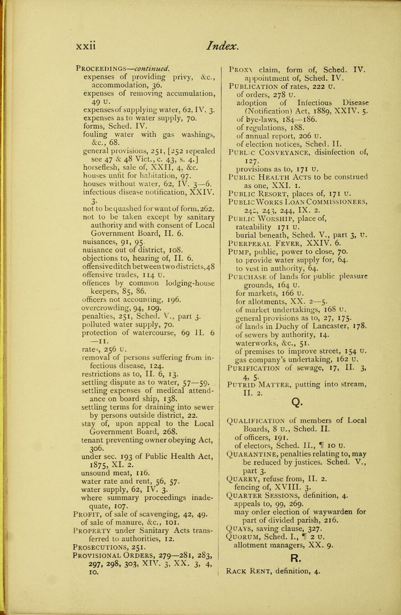 P ROC E E I) IN Gs—continued. expenses of providing privy, &c., accommodation, 36. expenses of removing accumulation, 49 U. expensesof supplying v/ater, 62, IV, 3. expenses as to water supply, 70. forms, Sched. IV. fouling water with gas washings, &c., 68. general provisions, 251, [252 repealed see 47 & 48 Vict., c. 43, s. 4.] horseflesh, sale of, XXII, 4, &c. houses unfit for habitation, 97. houses without water, 62, IV. 3—6. infectious disease notification, XXIV. 3- not to be quashed for want of form, 262. not to be taken except by sanitary authority and with consent of Local Government Board, II. 6. nuisances, 91, 95. nuisance out of district, 108. objections to, hearing of, II. 6. offensive ditch between twodistricts,48 offensive trades, 114 u. offences by common lodging-house keepers, 85, 86. officers not accounting, 196. overcrowding, 94, 109. penalties, 251, Sched. V'., part 3. polluted water supply, 70. , protection of watercourse, 69 II. 6 rate-, 256 u. removal of persons suffering from in- fectious disease, 124. restrictions as to, II. 6, 13. settling dispute as to water, 57—59. settling expenses of medical attend- ance on board ship, 138. settling terms for draining into sewer by persons outside district, 22. stay of, upon appeal to the Local Government Board, 268. tenant preventing owner obeying Act, 306. under sec. 193 of Public Health Act, 1875, XL 2. unsound meat, 116. water rate and rent, 56, 57. j water supply, 62, IV. 3. i where summary proceedings inade- i quate, 107. Profit, of sale of scavenging, 42, 49. of sale of manure, &c., loi. Property under Sanitary Acts trans- ferred to authorities, 12. j Prosecutions, 251. 1 Provisional Orders, 279—281,283, i 297» 298, 303, XTV. 3, XX. 3, 4, 10. i Prox\ claim, form of, Sched. IV. appointment of, Sched. IV. Publication of rates, 222 u. of orders, 278 U. adoj^tion of Infectious Disease (Notification) Act, 1889, XXIV. 5. of bye-laws, 184—186. of regulations, 188. of annual report, 206 u. of election notices, Sched. II. Public Conveyance, disinfection of, 127. provisions as to, 171 u. Public Health Acts to be construed as one, XXI. i. Public Resort, places of, 171 u. Public Works Loan Commissioners, 242, 243, 244, IX. 2. Public Worship, place of, rateability 171 u. burial beneath, Sched. V., part 3, U. Puerperal Fever, XXIV. 6. Pump, public, power to close, 70. to provide water supply for, 64. to vest in authority, 64. Purchase of lands for public pleasure grounds, 164 U. for markets, 166 u. for allotments, XX. 2—5. of market undertakings, 168 u. general provisions as to, 27, 175. of lands in Duchy of Lancaster, 178. of sewers by authority, 14. waterworks, &c., 51. of premises to improve street, 154 u. gas company's undertaking, 162 u. Purification of sewage, 17, II. 3, 4, 5- Putrid Matter, putting mto stream, 11. 2. Q. Qualification of members of Local Boards, 8 u., Sched. II. of officers, 191. of electors, Sched. II., H 10 u. Quarantine, penalties relating to, may be reduced by justices. Sched. V., part 3. Quarry, refuse from, II. 2. fencing of, XVIII. 3. Quarter Sessions, definition, 4. appeals to, 99, 269. may order election of waywarden for part of divided parish, 216. Quays, saving clause, 327. Quorum, Sched. I., IT 2 u. allotment managers, XX. 9. R. Rack Rent, definition, 4.