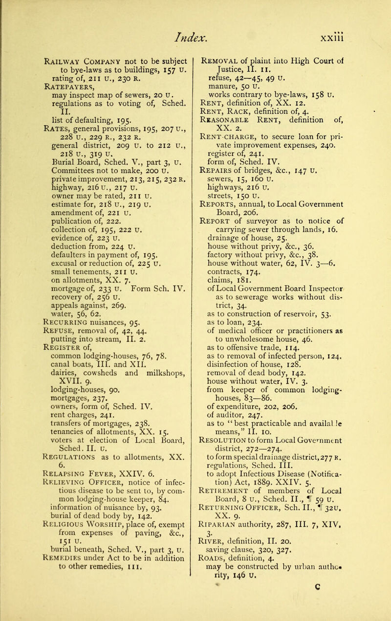 Railway Company not to be subject to bye-laws as to buildings, 157 u. rating of, 211 U., 230 R. Ratepayers, may inspect map of sewers, 20 u. regulations as to voting of, Sched. II. list of defaulting, 195. Rates, general provisions, 195, 20711., 228 u., 229 R., 232 R. general district, 209 u. to 212 u., 218 u., 319 u. Burial Board, Sched. V., part 3, u. Committees not to make, 200 U. private improvement, 213, 215, 232 R. highway, 216 u., 217 u. owner may be rated, 211 u. estimate for, 218 u., 219 u. amendment of, 221 u. publication of, 222. collection of, 195, 222 U. evidence of, 223 u. deduction from, 224 U. defaulters in payment of, 195. excusal or reduction of, 225 u. small tenements, 211 u. on allotments, XX. 7. mortgage of, 233 u. Form Sch. IV. recovery of, 256 U. appeals against, 269. water, 56, 62. Recurring nuisances, 95. Refuse, removal of, 42, 44. putting into stream, II. 2. Register of, common lodging-houses, 76, 78. canal boats, III. and XII. dairies, cowsheds and milkshops, XVII. 9. lodging-houses, 90. mortgages, 237. owners, form of, Sched. IV. rent charges, 241. transfers of mortgages, 238. tenancies of allotments, XX. 15. voters at election of Local Board, Sched. II. u. Regulations as to allotments, XX. 6. Relapsing Fever, XXIV. 6. Relieving Officer, notice of infec- tious disease to be sent to, by com- mon lodging-house keeper, 84. information of nuisance by, 93. burial of dead body by, 142. Religious Worship, place of, exempt from expenses of paving, &c., 151 u. burial beneath, Sched. V., part 3, u. Remedies under Act to be in addition to other remedies, iii. Removal of plaint into High Court of Justice, II. II. refuse, 42—45, 49 u. manure, 50 u. works contrary to bye-laws, 158 u. Rent, definition of, XX. 12. Rent, Rack, definition of, 4. Reasonable Rent, definition of, XX. 2. Rent CHARGE, to secure loan for pri- vate improvement expenses, 240. register of, 241. form of, Sched. IV. Repairs of bridges, &c., 147 u. sewers, 15, 160 u. highways, 216 u. streets, 150 u. Reports, annual, to Local Government Board, 206. Report of surveyor as to notice of carrying sewer through lands, 16. drainage of house, 25. house without privy, &c., 36. factory without privy, &c., 38. house without water, 62, IV. 3—6. contracts, 174. claims, 181. of Local Government Board Inspector as to sewerage works without dis- trict, 34. as to construction of reservoir, 53. as to loan, 234. of medical officer or practitioners as to unwholesome house, 46. as to offensive trade, 114. as to removal of infected person, 124. disinfection of house, 128. removal of dead body, 142. house without water, IV. 3. from keeper of common lodging- houses, 83—86. of expenditure, 202, 206. of auditor, 247. as to best practicable and availal le means, II. 10. Resolution to form Local Government district, 272—274. to form special drainage district,277 R. regulations, Sched. III. to adopt Infectious Disease (Notifica- tion) Act, 1889. XXIV. 5. Retirement of members of Local Board, 8 U., Sched. II., H 59 u. Returning Officer, Sch. II., ir 32U. XX. 9. Riparian authority, 287, III. 7, XIV. 3. River, definition, II. 20. saving clause, 320, 327. Roads, definition, 4. may be constructed by url)an authc* rity, 146 U. C