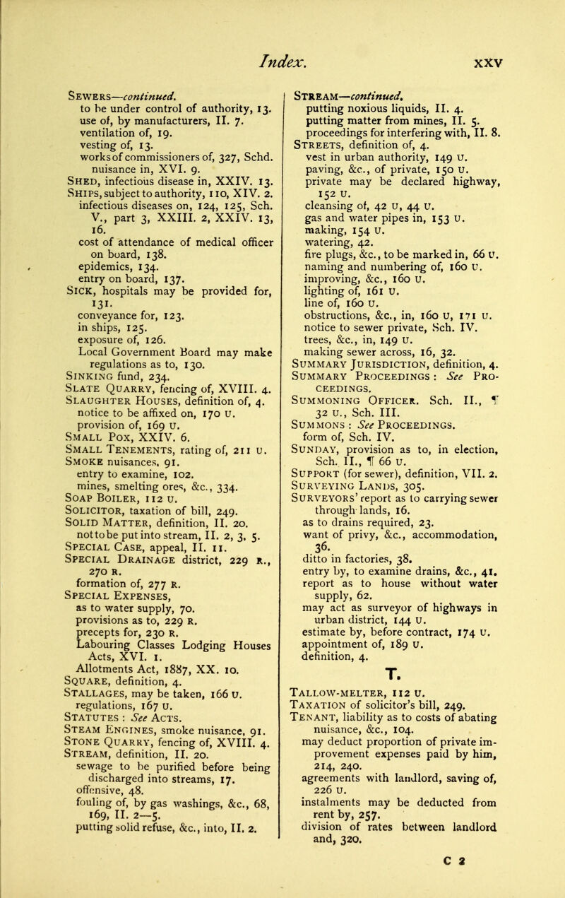 Sewers—continued. to be under control of authority, 13. use of, by manufacturers, II. 7. ventilation of, 19. vesting of, 13. works of commissioners of, 327, Schd. nuisance in, XVI. 9. Shed, infectious disease in, XXIV. 13. Ships, subject to authority, no, XIV. 2. infectious diseases on, 124, 125, Sch. v., part 3, XXIII. 2, XXIV. 13, 16. cost of attendance of medical officer on board, 138. epidemics, 134. entry on board, 137. Sick, hospitals may be provided for, 131- conveyance for, 123. in ships, 125. exposure of, 126. Local Government Board may make regulations as to, 130. Sinking fund, 234. Slate Quarry, fencing of, XVIII. 4. Slaughter Houses, definition of, 4. notice to be affixed on, 170 u. provision of, 169 U. Small Pox, XXIV. 6. Small Tenements, rating of, 211 u. Smoke nuisances, 91. entry to examine, 102. mines, smelting ores &c., 334. Soap Boiler, 112 u. Solicitor, taxation of bill, 249. Solid Matter, definition, II. 20. not to be put into stream, II. 2, 3, 5. Special Case, appeal, II. 11. Special Drainage district, 229 r., 270 R. formation of, 277 R. Special Expenses, as to water supply, 70. provisions as to, 229 R. precepts for, 230 R. Labouring Classes Lodging Houses Acts, XVI. I. Allotments Act, 1887, XX. 10. Square, definition, 4. Stallages, may be taken, 166 u. regulations, 167 u. Statutes : See Acts. Steam Engines, smoke nuisance, 91. Stone Quarry, fencing of, XVIIL 4. Stream, definition, II. 20. sewage to be purified before being discharged into streams, 17. offimsive, 48. fouling of, by gas washings, &c., 68, 169, II. 2—5. putting solid refuse, &c., into, II. 2. Stream—continued, putting noxious liquids, II. 4. putting matter from mines, II. 5. proceedings for interfering with, II. 8. Streets, definition of, 4. vest in urban authority, 149 U. paving, &c., of private, 150 U. private may be declared highway, 152 u. cleansing of, 42 u, 44 u. gas and water pipes in, 153 U. making, 154 U. watering, 42. fire plugs, &c., to be marked in, 66 u. naming and numbering of, 160 U. improving, &c., 160 U. lighting of, 161 U. line of, 160 U. obstructions, &c., in, 160 u, I7i u. notice to sewer private, Sch. IV. trees, &c., in, 149 u. making sewer across, 16, 32. Summary Jurisdiction, definition, 4. Summary Proceedings : See Pro- ceedings, Summoning Officer. Sch. II., 11 32 u., Sch. III. Summons: 6^^ Proceedings. form of, Sch. IV. Sunday, provision as to, in election, Sch. II., IT 66 u. Support (for sewer), definition, VII. 2. Surveying Lands, 305. Surveyors'report as to carrying sewer through lands, 16. as to drains required, 23. want of privy, &c., accommodation, 36. ditto in factories, 38. entry by, to examine drains, &c., 41. report as to house without water supply, 62. may act as surveyor of highways in urban district, 144 U. estimate by, before contract, 174 U. appointment of, 189 U. definition, 4. T. TaLLOW-MELTER, 112 u. Taxation of solicitor's bill, 249. Tenant, liability as to costs of abating nuisance, &c., 104. may deduct proportion of private im- provement expenses paid by him, 214, 240. agreements with landlord, saving of, 226 u. instalments may be deducted from rent by, 257. division of rates between landlord and, 320. C 2