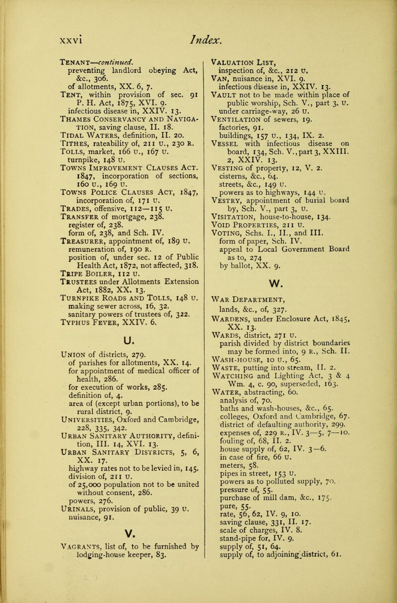 Tenant—continued. preventing landlord obeying Act, &c., 306. of allotments, XX. 6, 7. Tent, within provision of sec. 91 P. H. Act, 1875, XVI. 9. infectious disease in, XXIV. 13. Thames Conservancy and Naviga- tion, saving clause, II. 18. Tidal Waters, definition, II. 20. Tithes, rateability of, 211 u., 230 R. Tolls, market, 166 u., 167 u. turnpike, 148 u. Towns Improvement Clauses Act. 1847, incorporation of sections, 160 u., 169 u. Towns Police Clauses Act, 1847, incorporation of, 171 u. Trades, offensive, 112—115 u. Transfer of mortgage, 238. register of, 238. form of, 238, and Sch. IV. Treasurer, appointment of, 189 u. remuneration of, 190 R. position of, under sec. 12 of Public Health Act, 1872, not affected, 318. Tripe Boiler, 112 u. Trustees under Allotments Extension Act, 1882, XX. 13. Turnpike Roads and Tolls, 148 u. making sewer across, 16, 32. sanitary powers of trustees of, 322. Typhus Fever, XXIV. 6. u. Union of districts, 279. of parishes for allotments, XX. 14. for appointment of medical officer of health, 286. for execution of works, 285. definition of, 4. area of (except urban portions), to be rural district, 9. Universities, Oxford and Cambridge, 228, 335, 342. Urban Sanitary Authority, defini- tion, III. 14, XVI. 13. Urban Sanitary Districts, 5, 6, XX. 17. highway rates not to be levied in, 145. division of, 2il U. of 25,000 population not to be united without consent, 286. powers, 276. Urinals, provision of public, 39 u. nuisance, 91. V. V agrants, list of, to be furnished by lodging-house keeper, 83. Valuation List, inspection of, &c., 212 u. Van, nuisance in, XVI. 9. infectious disease in, XXIV. 13. Vault not to be made within place of public worship, Sch. V., part 3, U. under carriage-way, 26 u. Ventilation of sewers, 19. factories, 91. buildings, 157 u., 134, IX. 2. Vessel with infectious disease on board, 134, Sch. V.,part 3, XXIII. 2, XXIV. 13. Vesting of property, 12, V. 2. cisterns, &c., 64. streets, &c., 149 u. powers as to highways, 144 u. Vestry, appointment of burial board by, Sch. v., part 3, u. Visitation, house-to-house, 134. Void Properties, 211 u. Voting, Schs. I., II., and III. form of paper, Sch. IV. appeal to Local Government Board as to, 274 by ballot, XX. 9. w. War Department, lands, &c., of, 327. Wardens, under Enclosure Act, 1845, XX. 13. Wards, district, 271 u. parish divided by district boundaries may be formed into, 9 R., Sch. II. Wash-house, 10 u,, 65. WA.STE, putting into stream, [I. 2, Watching and Lighting Act, 3 & 4 Wm. 4, c. 90, superseded, 163. Water, abstracting, 60. analysis of, 70. baths and wash-houses, &c., 65. colleges, Oxford and Cambridge, 67. district of defaulting authority, 299. expenses of, 229 R., IV. 3—5, 7—10. fouling of, 68, II. 2. house supply of, 62, IV. 3 —6. in case of fire, 66 u. meters, 58. pipes in street, 153 u. powers as to polluted supply, 70. pressure of, 55. purchase of mill dam, &c., 175. pure, 55. rate, 56, 62, IV. 9, 10. saving clause, 331, II. 17. scale of charges, IV. 8. stand-pipe for, IV. 9. supply of, 51, 64. supply of, to adjoining^district, 61.