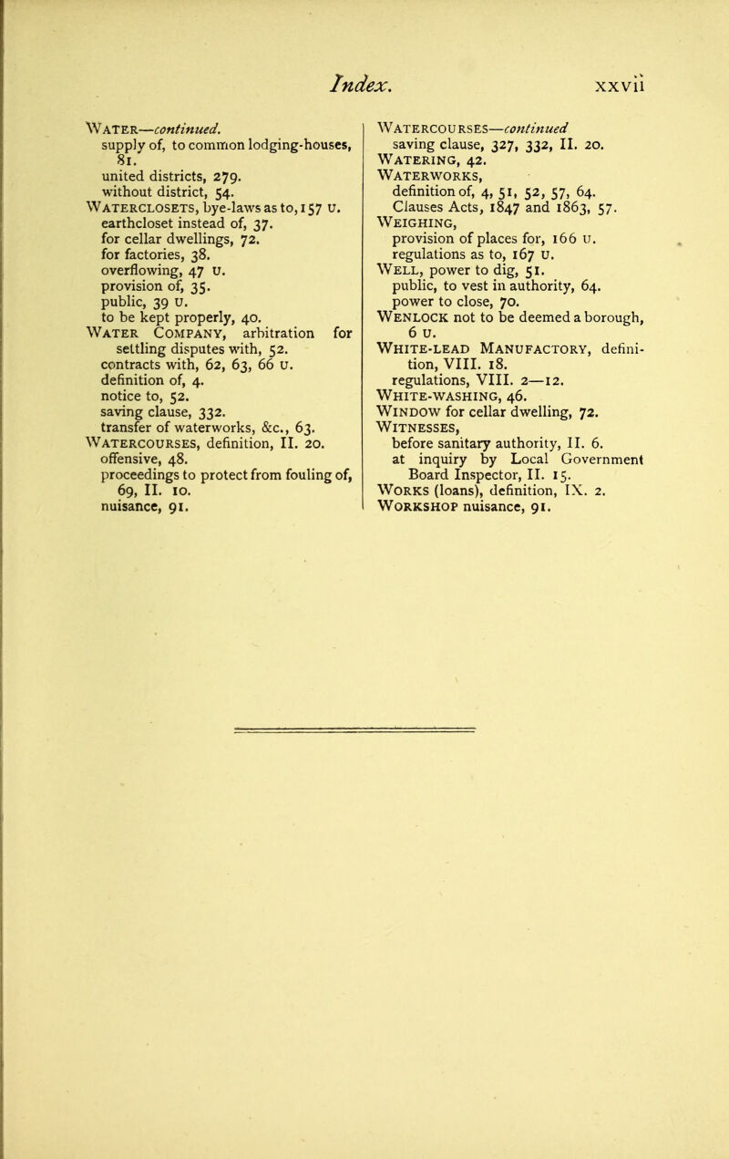 Water—continued, supply of, to common lodging-houses, 8i. united districts, 279. without district, 54. Waterclosets, bye-laws as to, 157 u. earthcloset instead of, 37. for cellar dwellings, 72. for factories, 38. overflowing, 47 u. provision of, 35. public, 39 u. to be kept properly, 40. Water Company, arbitration for settling disputes with, 52. contracts with, 62, 63, 66 u. definition of, 4. notice to, 52. saving clause, 332. transfer of waterworks, &c., 63. Watercourses, definition, II. 20. offensive, 48. proceedings to protect from fouling of, 69, II. 10. nuisance, 91. Watercourses—continued saving clause, 327, 332, II. 20. Watering, 42. Waterworks, definition of, 4, 51, 52, 57, 64. Clauses Acts, 1847 and 1863, 57. Weighing, provision of places for, 166 u. regulations as to, 167 u. Well, power to dig, 51. public, to vest in authority, 64. power to close, 70. Wenlock not to be deemed a borough, 6 u. White-lead Manufactory, defini- tion, VIII. 18. regulations, VIII. 2—12. White-washing, 46. Window for cellar dwelling, 72. Witnesses, before sanitary authority, II. 6. at inquiry by Local Government Board Inspector, II. 15. Works (loans), definition, IX. 2. Workshop nuisance, 91.