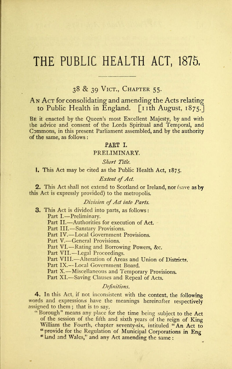 THE PUBLIC HEALTH ACT, 1876. 38 & 39 Vict., Chapter 55. An Act for consoHdating and amending the Acts relating to PubHc Health in England, [nth August, 1875.] Be it enacted by the Queen's most Excellent Majesty, by and with I he advice and consent of the Lords Spiritual and Temporal, and Commons, in this present Parliament assembled, and by the authority of the same, as follows : PAET I. PRELIMINARY. Short Title. 1. This Act may be cited as the Public Health Act, 1875. Extent of Act. 2. This Act shall not extend to Scotland or Ireland, nor (save as by this Act is expressly provided) to the metropolis. Division of Act into Parts. 3. This Act is divided into parts, as follows: Part L—Preliminary, Part II.—Authorities for execution of Act. Part HI.—Sanitary Provisions. Part IV.—Local Government Provisions. Part V.—General Provisions. Part VI.—Rating and Borrowing Powers, &c. Part VIL—Legal Proceedings. Part VIII.—Alteration of Areas and Union of Districts. Part IX.—Local Government Board. Part X.—Miscellaneous and Temporary Provisions, Part XL—Saving Clauses and Repeal of Acts. Defijiitions. 4. In this Act,, if not inconsistent with the context, the following words and expressions have the meanings hereinafter respectively assigned to them ; that is to say,  Borough means any place for the time being subject to the Act of the session of the fifth and sixth years of the reign of King William the Fourth, chapter seventy-six, intituled An Act to  provide for the Regulation of Municipal Corporations in Eng *' land and Wales, and any Act amending the same :