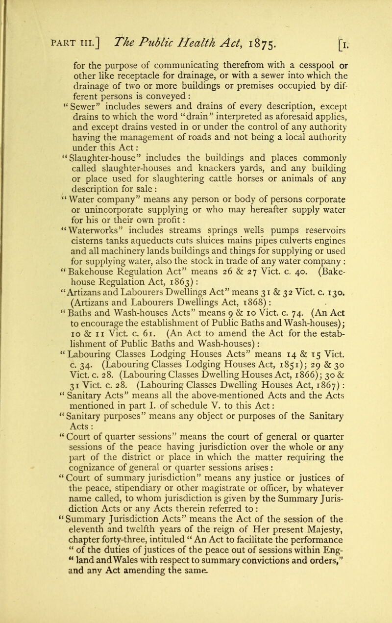 for the purpose of communicating therefrom with a cesspool or other like receptacle for drainage, or with a sewer into which the drainage of two or more buildings or premises occupied by dif- ferent persons is conveyed:  Sewer includes sewers and drains of every description, except drains to which the word drain interpreted as aforesaid applies, and except drains vested in or under the control of any authority having the management of roads and not being a local authority under this Act ; Slaughter-house includes the buildings and places commonly called slaughter-houses and knackers yards, and any building or place used for slaughtering cattle horses or animals of any description for sale:  Water company means any person or body of persons corporate or unincorporate supplying or who may hereafter supply water for his or their own profit: Waterworks includes streams springs wells pumps reservoirs cisterns tanks aqueducts cuts sluices mains pipes culverts engines and all machinery lands buildings and things for supplying or used for supplying water, also the stock in trade of any water company : Bakehouse Regulation Act means 26 & 27 Vict. c. 40. (Bake- house Regulation Act, 1863): Artizans and Labourers Dwellings Act means 31 & 32 Vict. c. 130. (Artizans and Labourers Dwellings Act, t868) :  Baths and Wash-houses Acts means 9 & 10 Vict. c. 74. (An Act to encourage the establishment of Public Baths and Wash-houses); 10 & II Vict. c. 61. (An Act to amend the Act for the estab- lishment of Public Baths and Wash-houses): Labouring Classes Lodging Houses Acts means 14 & 15 Vict, c. 34. (Labouring Classes Lodging Houses Act, 1851); 29 & 30 Vict. c. 28. (Labouring Classes Dwelling Houses Act, 1866); 30 &  Sanitary Acts means all the above-mentioned Acts and the Acts mentioned in part 1. of schedule V. to this Act: Sanitary purposes means any object or purposes of the Sanitary Acts : Court of quarter sessions means the court of general or quarter sessions of the peace having jurisdiction over the whole or any part of the district or place in which the matter requiring the cognizance of general or quarter sessions arises:  Court of summary jurisdiction means any justice or justices of the peace, stipendiary or other magistrate or officer, by whatever name called, to whom jurisdiction is given by the Summary Juris- diction Acts or any Acts therein referred to: Summary Jurisdiction Acts means the Act of the session of the eleventh and twelfth years of the reign of Her present Majesty, chapter forty-three, intituled  An Act to facilitate the performance  of the duties of justices of the peace out of sessions within Eng-  land and Wales with respect to summary convictions and orders, and any Act amending the same.