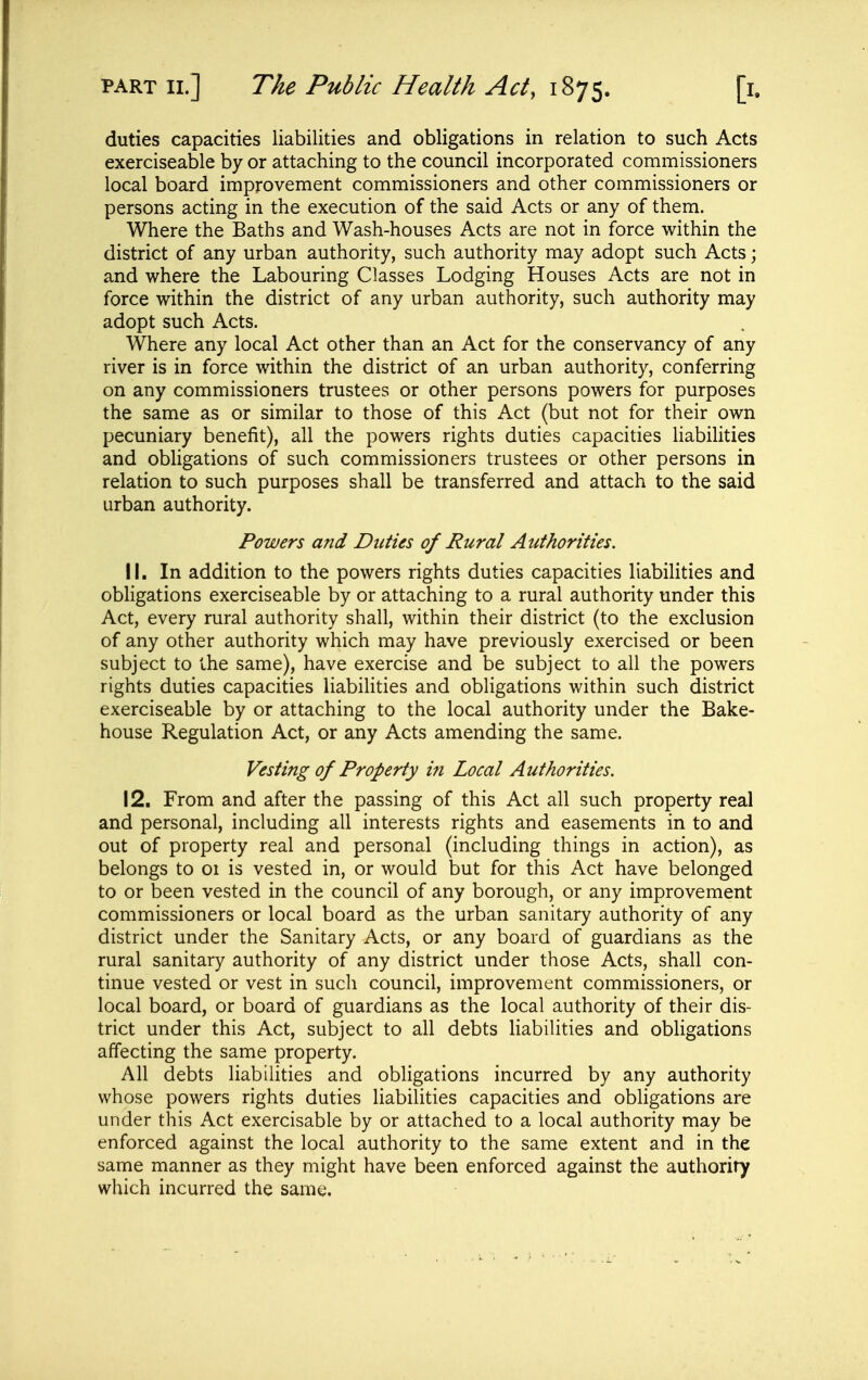 duties capacities liabilities and obligations in relation to such Acts exerciseable by or attaching to the council incorporated commissioners local board improvement commissioners and other commissioners or persons acting in the execution of the said Acts or any of them. Where the Baths and Wash-houses Acts are not in force within the district of any urban authority, such authority may adopt such Acts; and where the Labouring Classes Lodging Houses Acts are not in force within the district of any urban authority, such authority may adopt such Acts. Where any local Act other than an Act for the conservancy of any river is in force within the district of an urban authority, conferring on any commissioners trustees or other persons powers for purposes the same as or similar to those of this Act (but not for their own pecuniary benefit), all the powers rights duties capacities liabilities and obligations of such commissioners trustees or other persons in relation to such purposes shall be transferred and attach to the said urban authority. Powers and Duties of Rural Authorities. 11. In addition to the powers rights duties capacities liabilities and obligations exerciseable by or attaching to a rural authority under this Act, every rural authority shall, within their district (to the exclusion of any other authority which may have previously exercised or been subject to the same), have exercise and be subject to all the powers rights duties capacities liabilities and obligations within such district exerciseable by or attaching to the local authority under the Bake- house Regulation Act, or any Acts amending the same. Vesting of Property in Local Authorities. 12. From and after the passing of this Act all such property real and personal, including all interests rights and easements in to and out of property real and personal (including things in action), as belongs to 01 is vested in, or would but for this Act have belonged to or been vested in the council of any borough, or any improvement commissioners or local board as the urban sanitary authority of any district under the Sanitary Acts, or any board of guardians as the rural sanitary authority of any district under those Acts, shall con- tinue vested or vest in such council, improvement commissioners, or local board, or board of guardians as the local authority of their dis- trict under this Act, subject to all debts liabilities and obligations affecting the same property. All debts liabilities and obligations incurred by any authority whose powers rights duties liabilities capacities and obligations are under this Act exercisable by or attached to a local authority may be enforced against the local authority to the same extent and in the same manner as they might have been enforced against the authority which incurred the same.